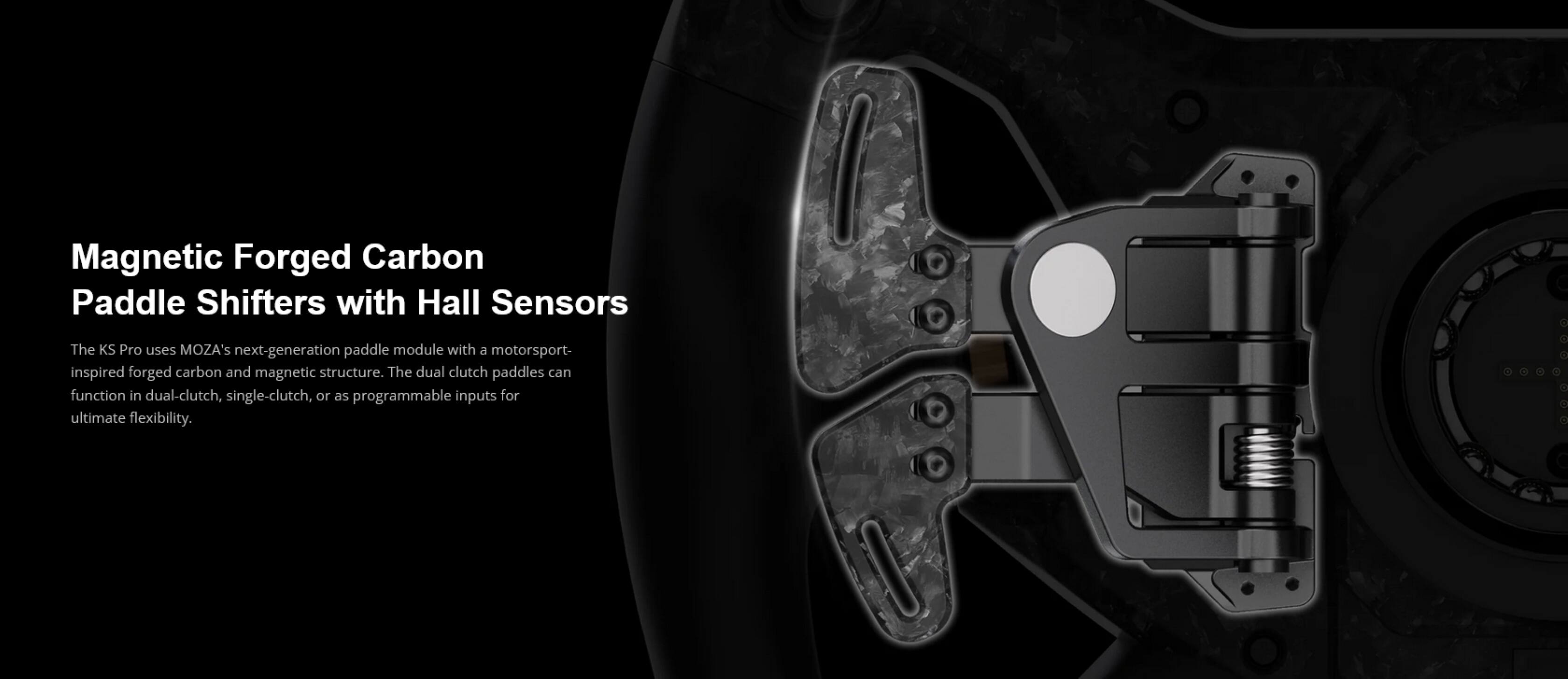 Magnetic Forged Carbon Paddle Shifters with Hall Sensors

The KS Pro uses MOZA's next-generation paddle module with a motorsport-inspired forged carbon and magnetic structure. The dual clutch paddles can function in dual-clutch, single-clutch, or as programmable inputs for ultimate flexibility.