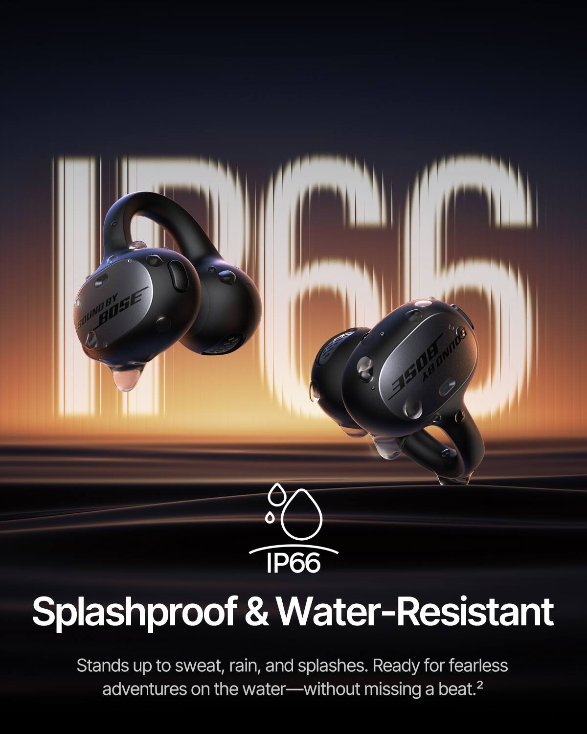 P66 SOUND BY BOSE  
IP66 Splashproof & Water-Resistant  
Stands up to sweat, rain, and splashes. Ready for fearless adventures on the water—without missing a beat.