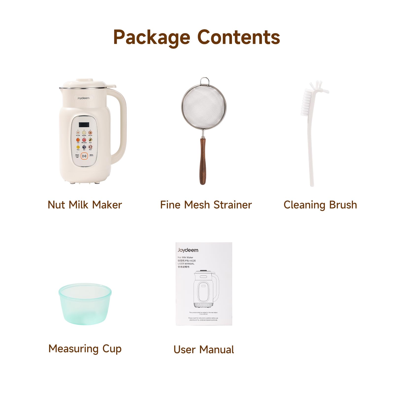 Package Contents

- Nut Milk Maker
- Fine Mesh Strainer
- Cleaning Brush
- Measuring Cup
- User Manual

Joydeem NU Vilk, Use WEE : PBJ-A020 USER NAMUAL
