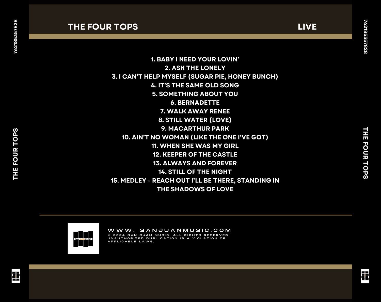 **THE FOUR TOPS**

**LIVE**

1. BABY I NEED YOUR LOVIN'
2. ASK THE LONELY
3. I CAN'T HELP MYSELF (SUGAR PIE, HONEY BUNCH)
4. IT'S THE SAME OLD SONG
5. SOMETHING ABOUT YOU
6. BERNADETTE
7. WALK AWAY RENEE
8. STILL WATER (LOVE)
9. MACARTHUR PARK
10. AIN'T NO WOMAN (LIKE THE ONE I'VE GOT)
11. WHEN SHE WAS MY GIRL
12. KEEPER OF THE CASTLE
13. ALWAYS AND FOREVER
14. STILL OF THE NIGHT
15. MEDLEY - REACH OUT I'LL BE THERE, STANDING IN THE SHADOWS OF LOVE

**www.SANJUANMUSIC.COM**

© 2024 SAN JUAN MUSIC. ALL RIGHTS RESERVED. UNAUTHORIZED DUPLICATION IS A VIOLATION OF APPLICABLE LAWS.