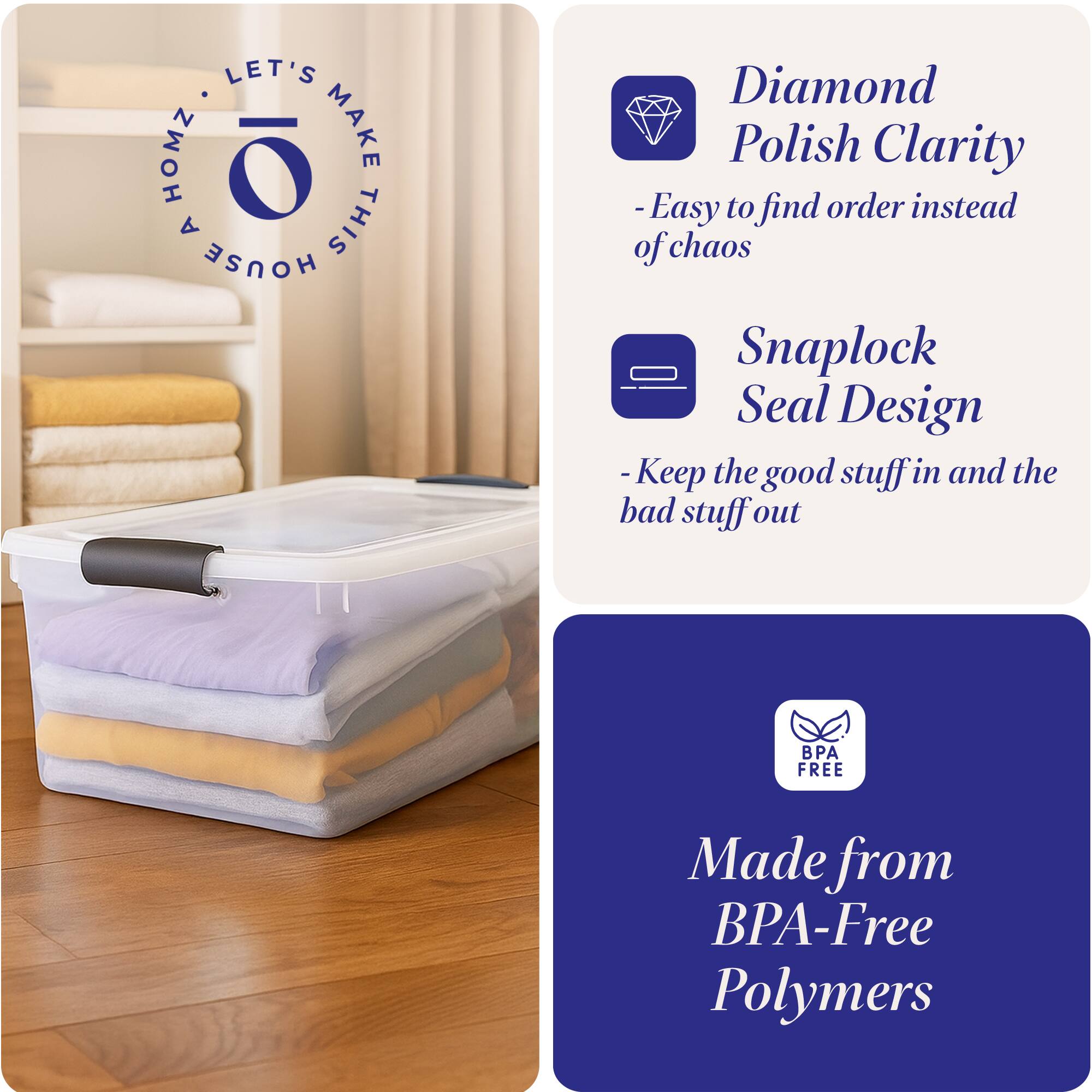 LET'S MAKE THIS HOUSE

- Diamond Polish Clarity
  - Easy to find order instead of chaos

- Snaplock Seal Design
  - Keep the good stuff in and the bad stuff out

- Made from BPA-Free Polymers