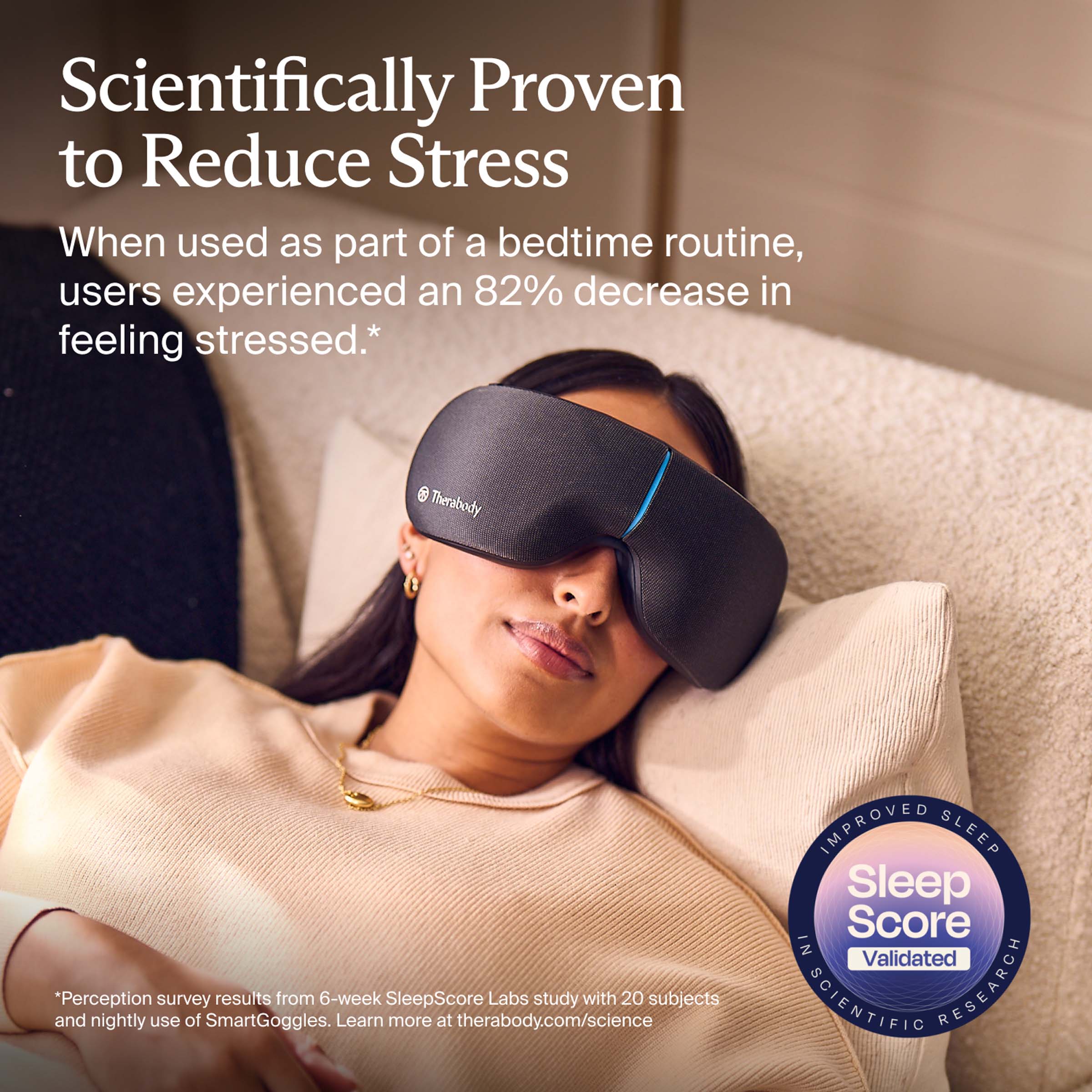 Scientifically Proven to Reduce Stress

When used as part of a bedtime routine, users experienced an 82% decrease in feeling stressed.*

*Perception survey results from 6-week SleepScore Labs study with 20 subjects and nightly use of SmartGoggles. Learn more at therabody.com/science

IMPROVED SLEEP
Sleep Score
Validated
SCIENTIFIC RESEARCH