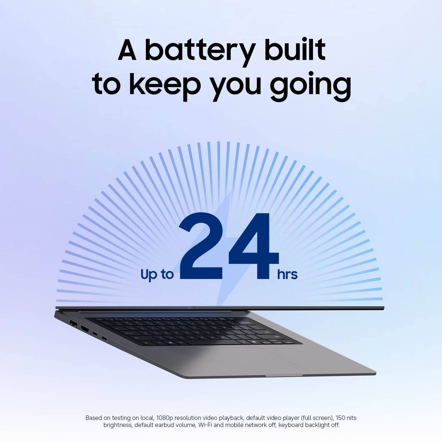 A battery built to keep you going  
Up to 24 hrs  

Based on testing on local, 1080p resolution video playback, default video player (full screen), 150 nits brightness, default earbud volume, Wi-Fi and mobile network off, keyboard backlight off