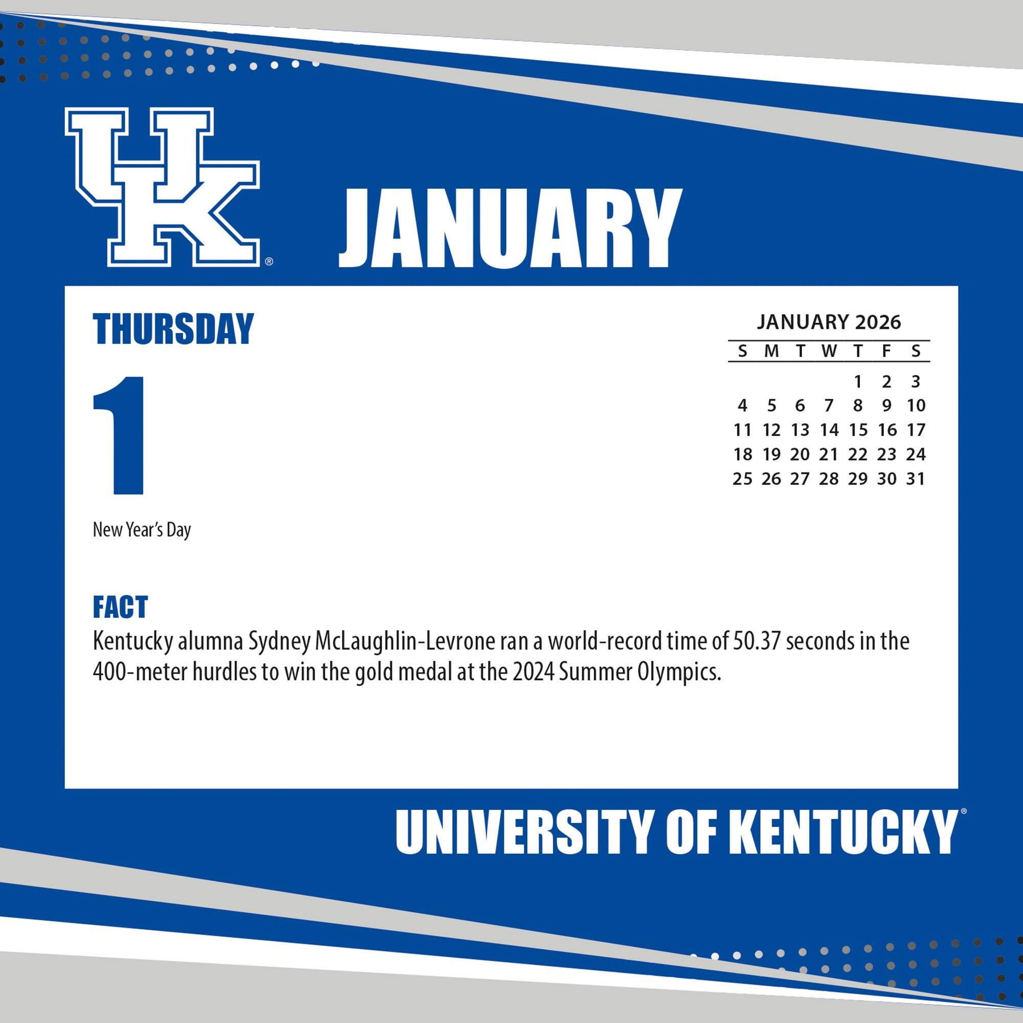 **JANUARY**

**THURSDAY 1**

New Year's Day

**FACT**

Kentucky alumna Sydney McLaughlin-Levrone ran a world-record time of 50.37 seconds in the 400-meter hurdles to win the gold medal at the 2024 Summer Olympics.

**JANUARY 2026**

S M T W T F S

1 2 3

4 5 6 7 8 9 10

11 12 13 14 15 16 17

18 19 20 21 22 23 24

25 26 27 28 29 30 31

**UNIVERSITY OF KENTUCKY**