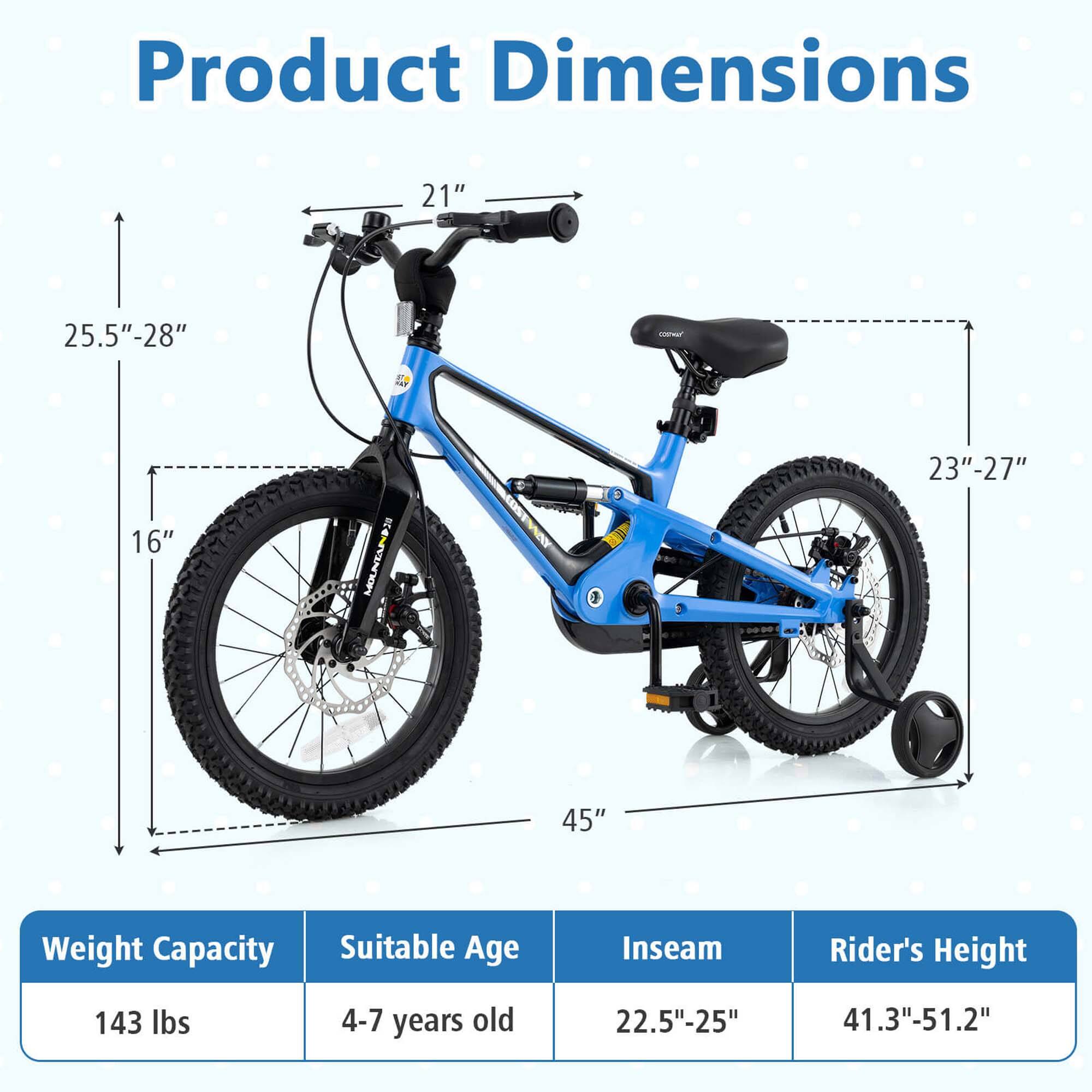 Product Dimensions

- Handlebar Height: 21"
- Seat Height: 25.5" - 28"
- Wheel Diameter: 23" - 27"
- Overall Length: 45"
- Wheelbase: 16"

Weight Capacity: 143 lbs

Suitable Age: 4-7 years old

Inseam: 22.5" - 25"

Rider's Height: 41.3" - 51.2"