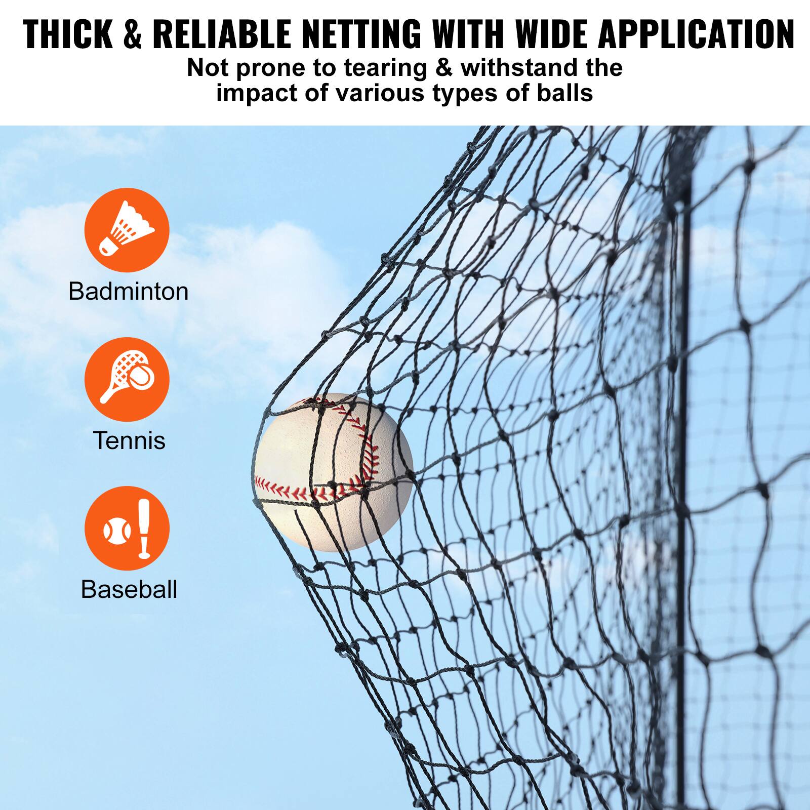 THICK & RELIABLE NETTING WITH WIDE APPLICATION
Not prone to tearing & withstand the impact of various types of balls
Badminton
Tennis
Baseball