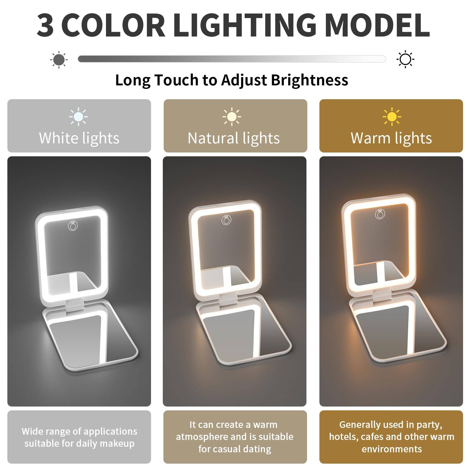 3 COLOR LIGHTING MODEL

Long Touch to Adjust Brightness

- White lights
  - Wide range of applications suitable for daily makeup

- Natural lights
  - It can create a warm atmosphere and is suitable for casual dating

- Warm lights
  - Generally used in party, hotels, cafes and other warm environments