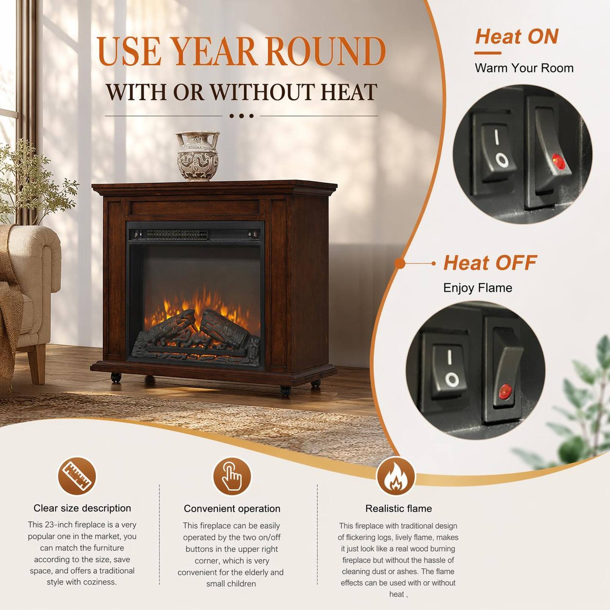 USE YEAR ROUND WITH OR WITHOUT HEAT

Heat ON
Warm Your Room

Heat OFF
Enjoy Flame

Clear size description
This 23-inch fireplace is a very popular one in the market, you can match the furniture according to the size, save space, and offers a traditional style with coziness.

Convenient operation
This fireplace can be easily operated by the two on/off buttons in the upper right corner, which is very convenient for the elderly and small children.

Realistic flame
This fireplace with traditional design of flickering logs, lively flame, makes it just look like a real wood burning fireplace but without the hassle of cleaning dust or ashes. The flame effects can be used with or without heat.