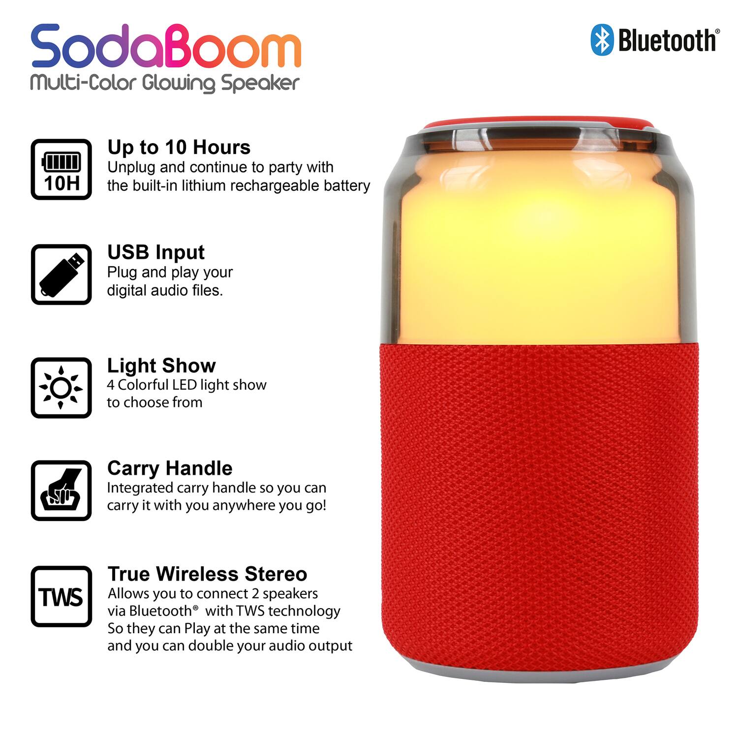SodaBoom Multi-Color Glowing Speaker

- Up to 10 Hours: Unplug and continue to party with the built-in lithium rechargeable battery.
- USB Input: Plug and play your digital audio files.
- Light Show: 4 Colorful LED light show to choose from.
- Carry Handle: Integrated carry handle so you can carry it with you anywhere you go!
- True Wireless Stereo (TWS): Allows you to connect 2 speakers via Bluetooth® with TWS technology so they can play at the same time and you can double your audio output.