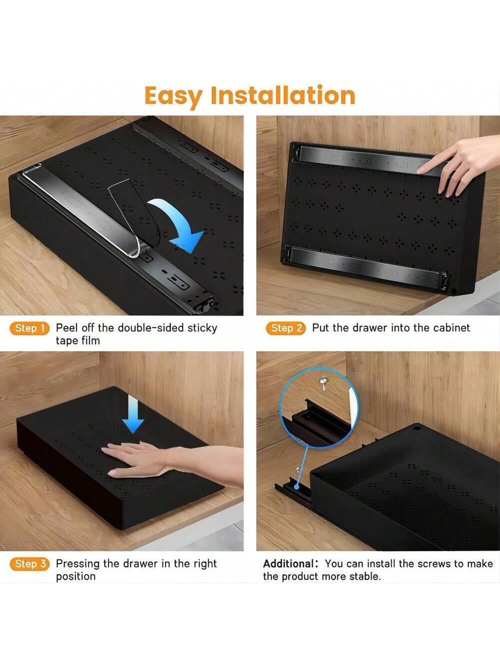 Easy Installation

Step 1: Peel off the double-sided sticky tape film

Step 2: Put the drawer into the cabinet

Step 3: Pressing the drawer in the right position

Additional: You can install the screws to make the product more stable.
