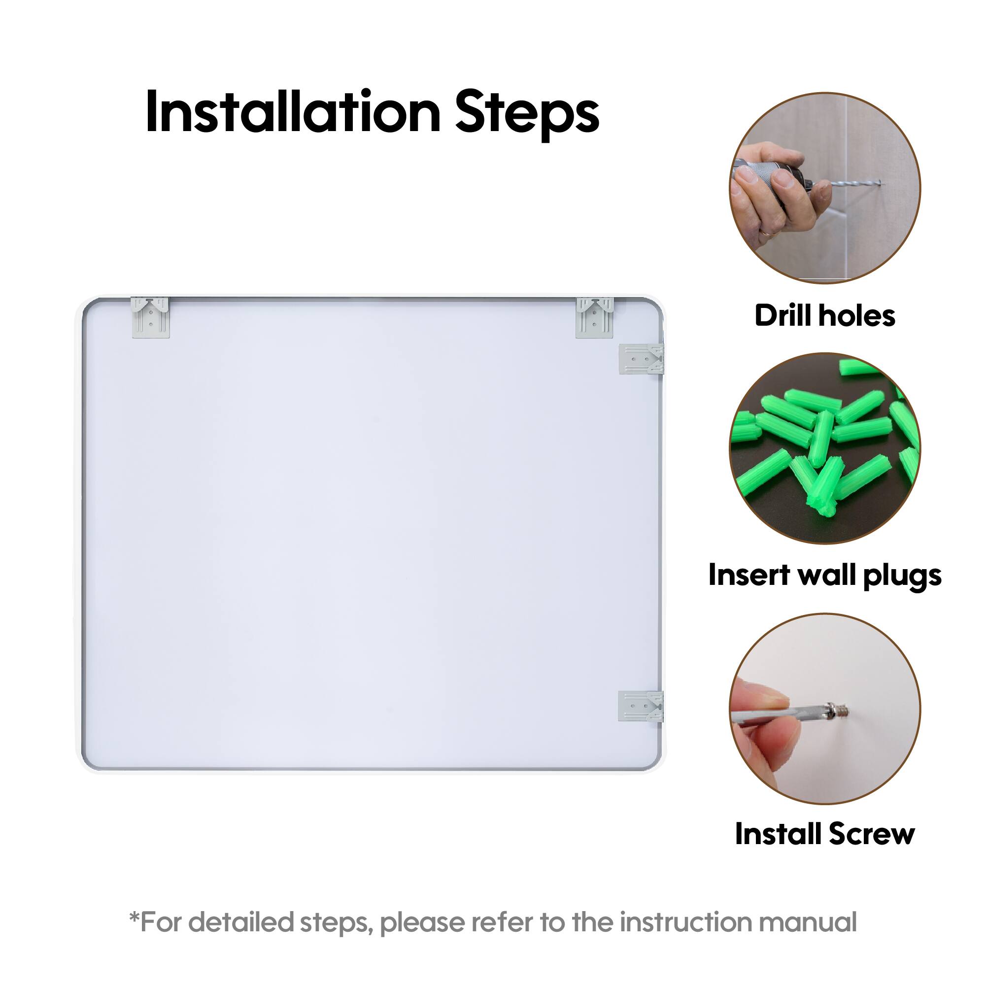 Installation Steps

1. Drill holes
2. Insert wall plugs
3. Install Screw

*For detailed steps, please refer to the instruction manual