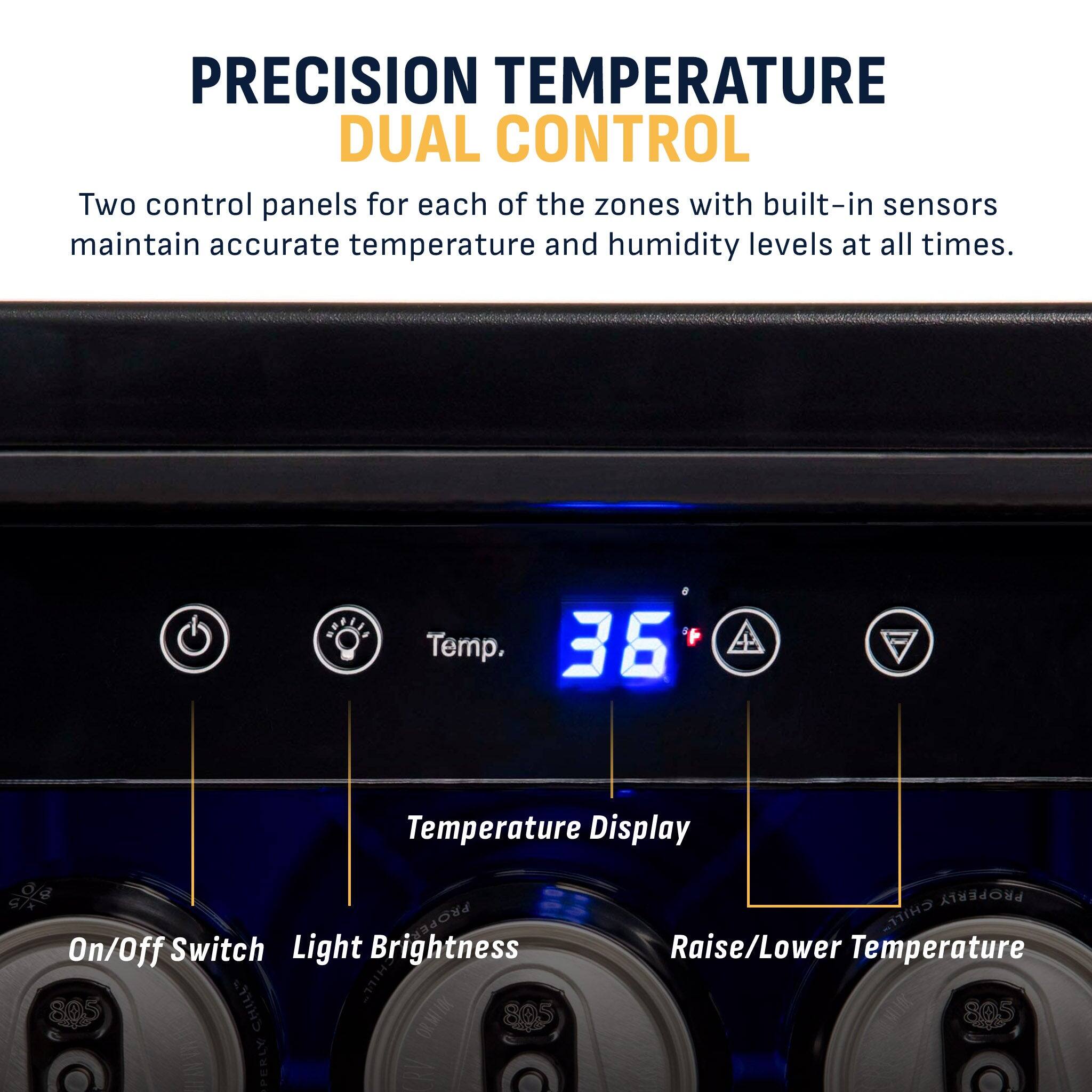 PRECISION TEMPERATURE DUAL CONTROL

Two control panels for each of the zones with built-in sensors maintain accurate temperature and humidity levels at all times.

36°F Temp. Temperature Display

On/Off Switch Light Brightness

Raise/Lower Temperature