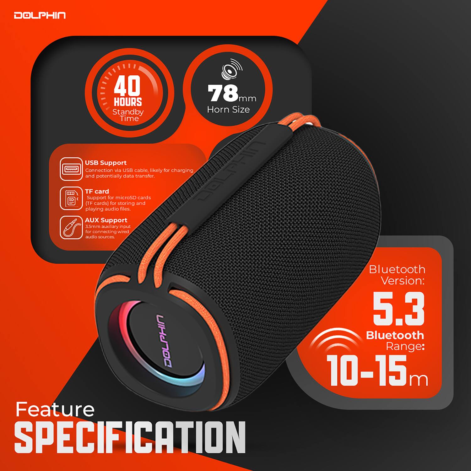 DOLPHIN

40 HOURS Standby Time

78mm Horn Size

USB Support
Connection via USB cable, likely for charging and potentially data transfer.

TF card
Support for microSD cards (TF cards) for storing and playing audio files.

AUX Support
3.5mm auxiliary input for connecting wired audio sources.

Bluetooth Version: 5.3
Bluetooth Range: 10-15 m

Feature SPECIFICATION