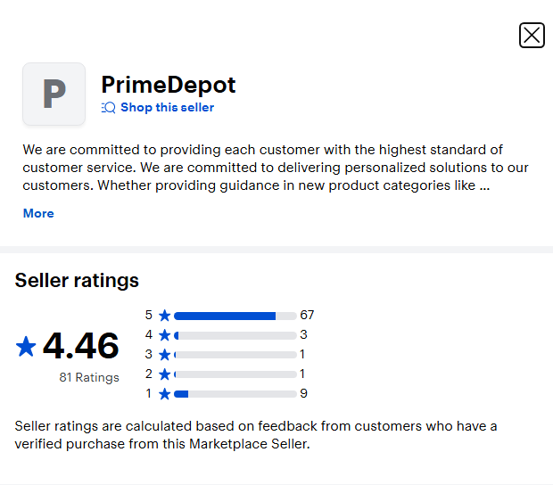PrimeDepot  
Shop this seller  

We are committed to providing each customer with the highest standard of customer service. We are committed to delivering personalized solutions to our customers. Whether providing guidance in new product categories like .. More  

Seller ratings  
4.46  
81 Ratings  
5 ★ 67  
4 ★ 3  
3 ★ 1  
2 ★ 1  
1 ★ 9  

Seller ratings are calculated based on feedback from customers who have a verified purchase from this Marketplace Seller.