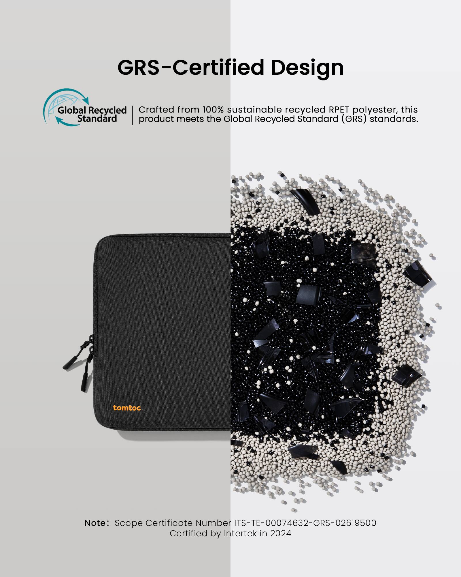 GRS-Certified Design Global Recycled Standard (GRS) certified product made from 100% sustainable recycled RPET polyester. This product meets the GRS standards. tomtoc Note: Scope Certificate Number ITS-TE-00074632-GRS-02619500 Certified by Intertek in 2024.