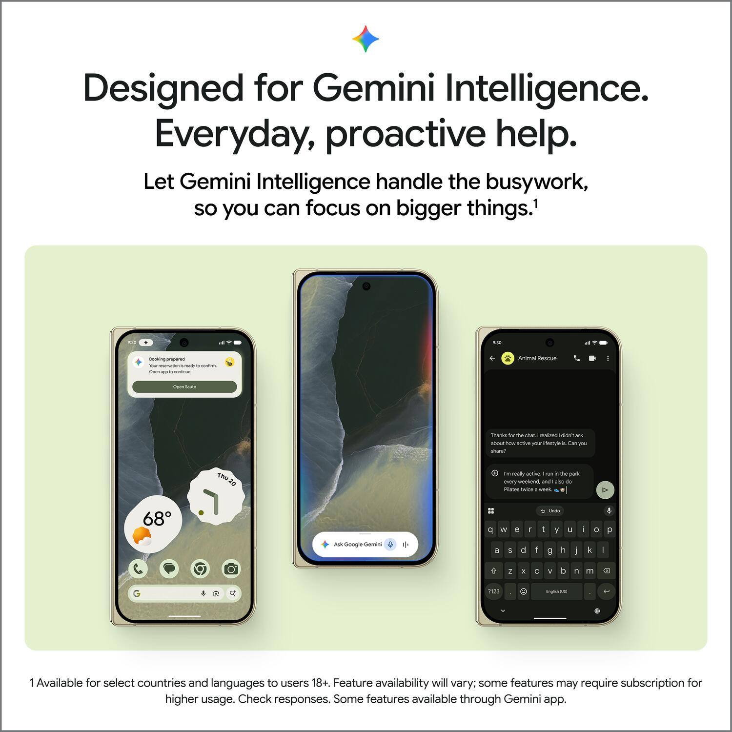 Designed for Gemini Intelligence. Everyday, proactive help. Let Gemini Intelligence handle the busywork, so you can focus on bigger things.1

9:30
Booking
Animal Rescue
pen.app-conto-conue
Open Safari
Thanks for the chat. realized de ask aboutho how active your Westyle Can For share?
realy active. I run in the park every weekend, and sho do Plates twipe 1 week
68
p
W
e
T
Undo 1 y
U
i
0
p
Ask Google Gemini
a
5
d
f
g
h

k
I
2
X
C
V
d
n
m
3
123
English
1 Available for select countries and languages to users 18+. Feature availability will vary; some features may require subscription for higher usage. Check responses. Some features available through Gemini app.
