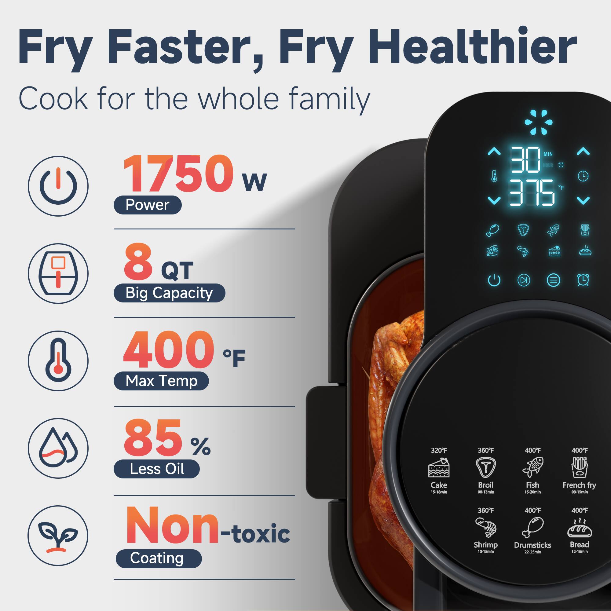 Fry Faster, Fry Healthier  
Cook for the whole family  

1750 W Power  
8 QT Big Capacity  
400 °F Max Temp  
85 % Less Oil  
Non-toxic Coating  

320°F Cake - 1-3 min  
360°F Broil - 3-5 min  
400°F Fish - 1-2 min  
400°F French fry - 1-2 min  
400°F Shrimp - 1-3 min  
400°F Drumsticks - 1-3 min  
400°F Bread - 1-3 min