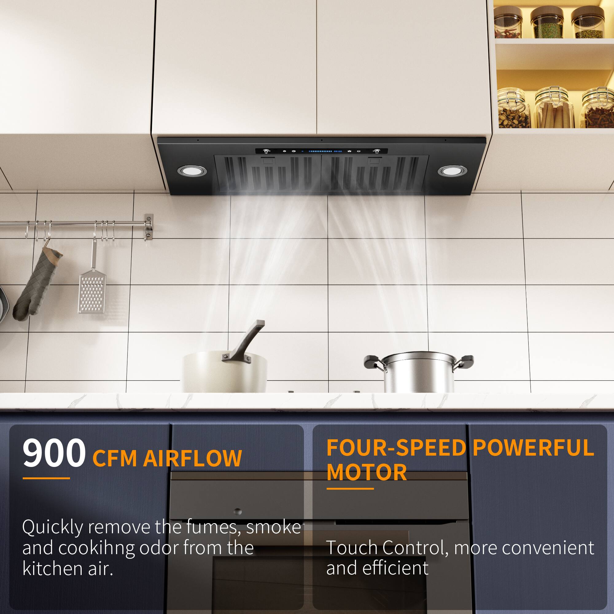 900 CFM AIRFLOW

FOUR-SPEED POWERFUL MOTOR

Quickly remove the fumes, smoke and cooking odor from the kitchen air.

Touch Control, more convenient and efficient