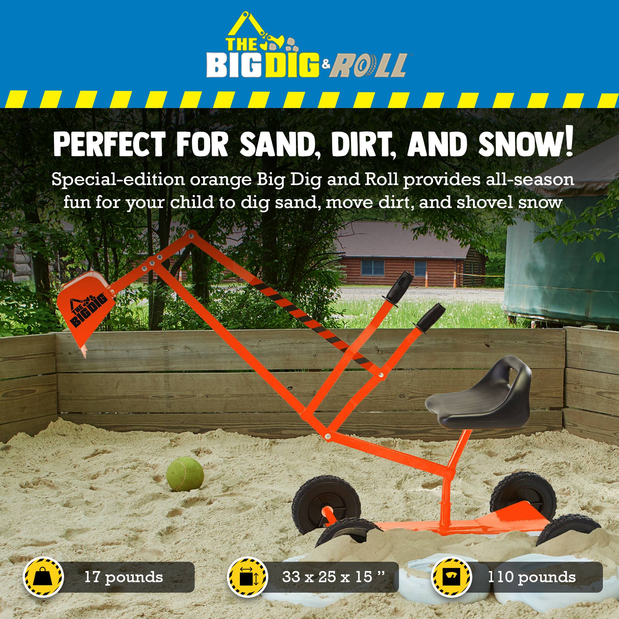 **THE BIG DIG & ROLL**

**PERFECT FOR SAND, DIRT, AND SNOW!**

Special-edition orange Big Dig and Roll provides all-season fun for your child to dig sand, move dirt, and shovel snow.

- 17 pounds
- 33 x 25 x 15"
- 110 pounds