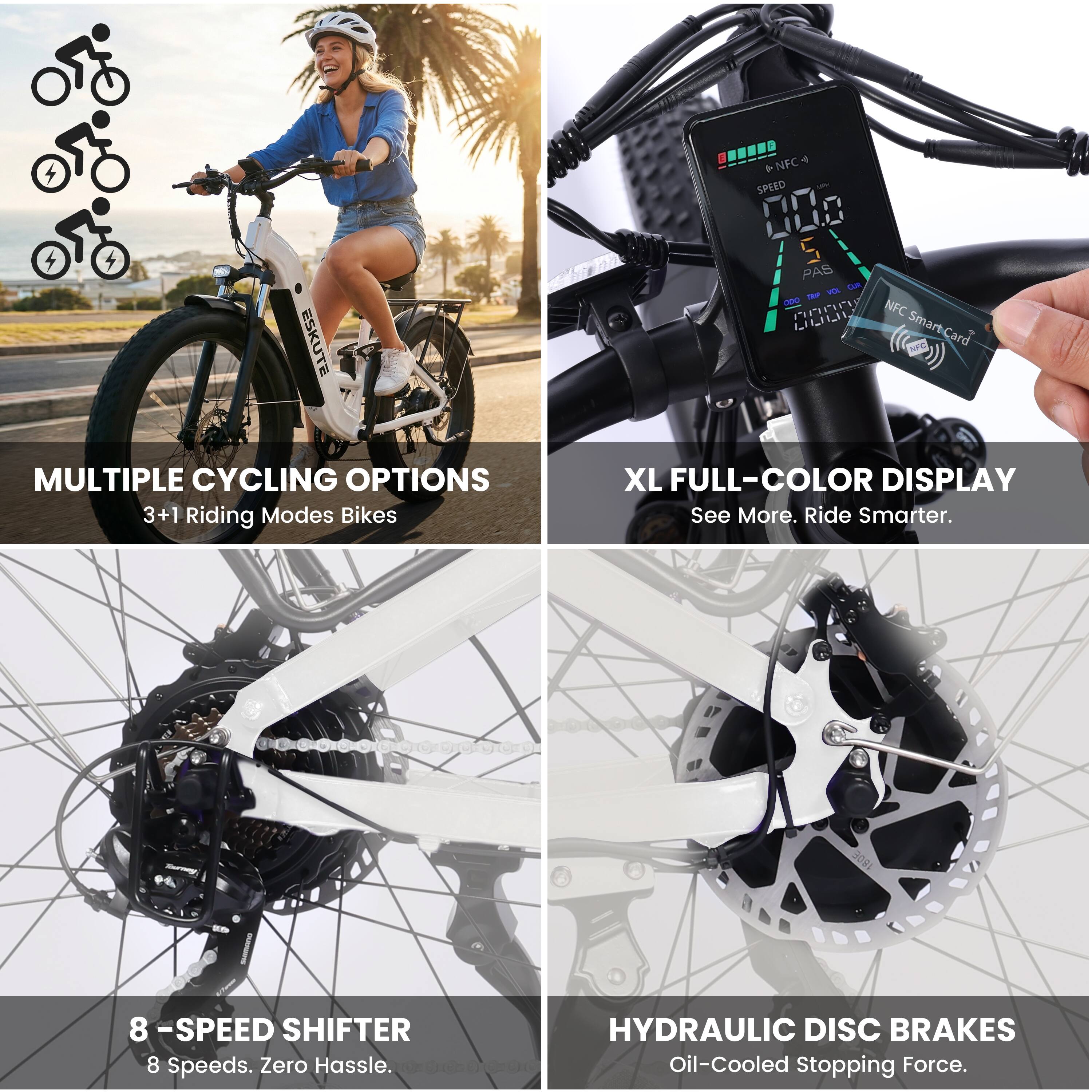 ESKUTE 4T + NFC SPEED 000 S PAS Lam ma - PnPI NFC LL SmartCard

MULTIPLE CYCLING OPTIONS
3+1 Riding Modes Bikes

XL FULL-COLOR DISPLAY
See More. Ride Smarter.

8 -SPEED SHIFTER
8 Speeds. Zero Hassle.

HYDRAULIC DISC BRAKES
Oil-Cooled Stopping Force.