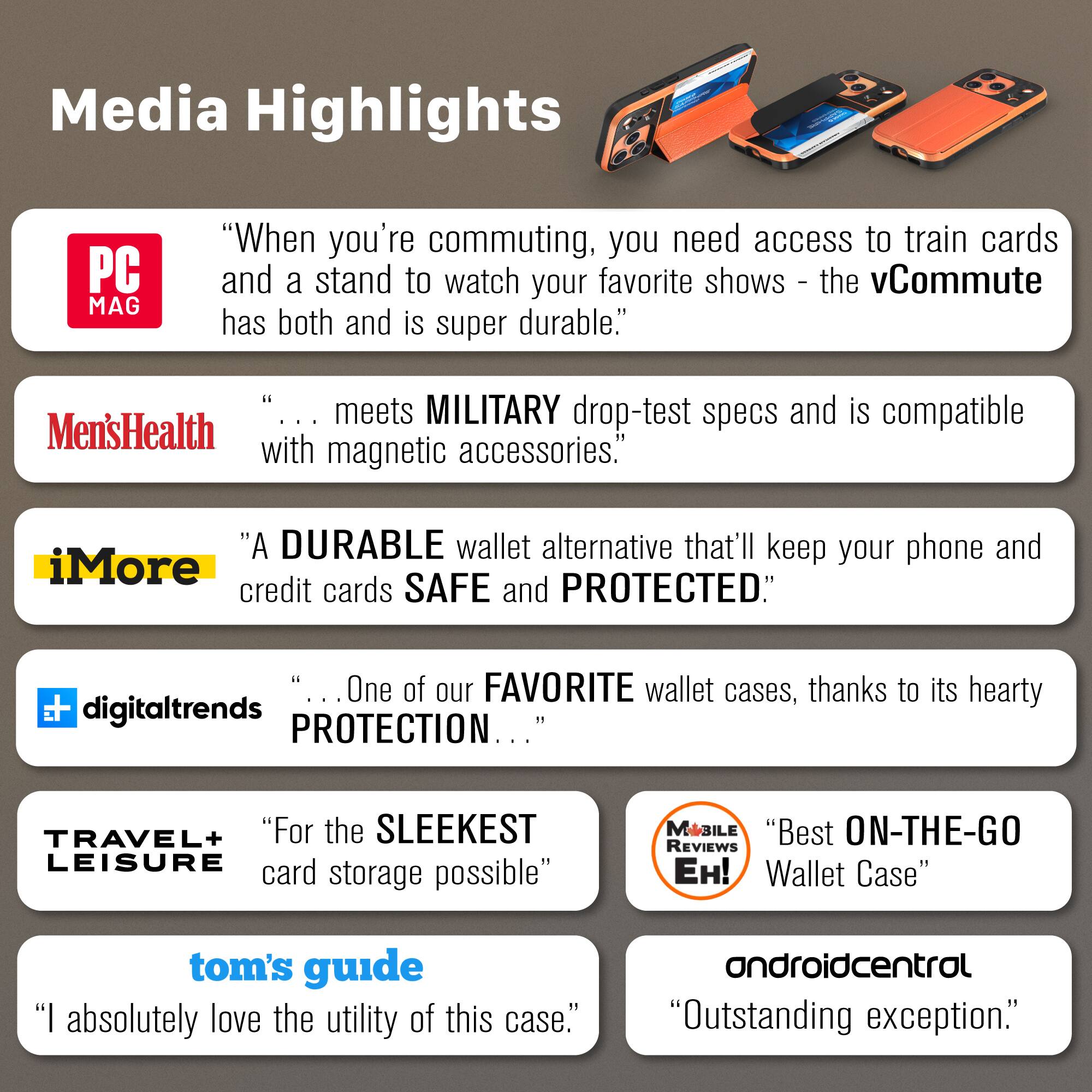 Media Highlights

PC MAG
"When you're commuting, you need access to train cards and a stand to watch your favorite shows - the vCommute has both and is super durable."

Men's Health
"... meets MILITARY drop-test specs and is compatible with magnetic accessories."

iMore
"A DURABLE wallet alternative that'll keep your phone and credit cards SAFE and PROTECTED."

digitaltrends
"... One of our FAVORITE wallet cases, thanks to its hearty PROTECTION ..."

TRAVEL+ LEISURE
"For the SLEEKEST LEISURE card storage possible"

MOBILE REVIEWS EH!
"Best ON-THE-GO Wallet Case"

tom's guide
"I absolutely love the utility of this case."

androidcentral
"Outstanding exception."