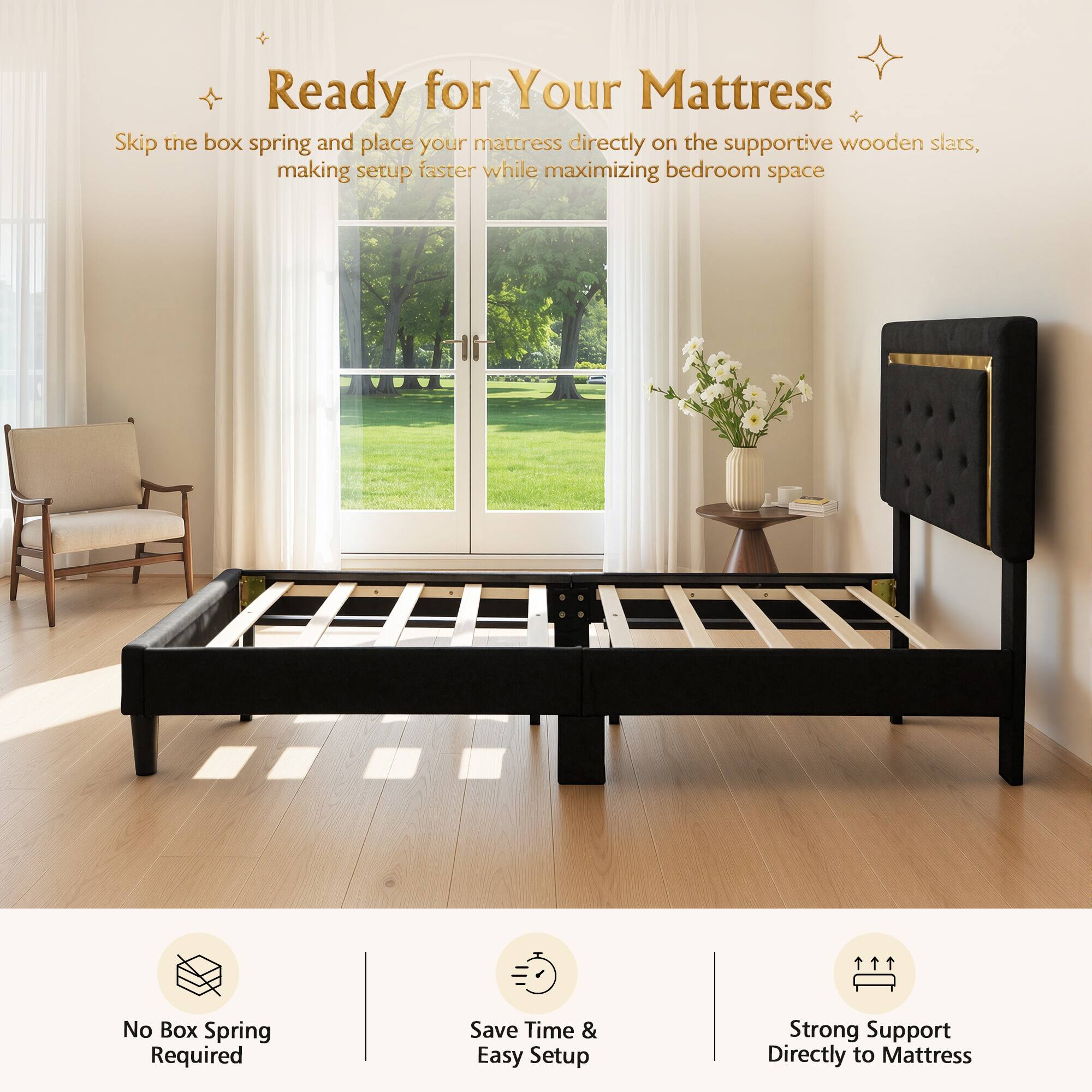 Ready for Your Mattress

Skip the box spring and place your mattress directly on the supportive wooden slats, making setup faster while maximizing bedroom space

No Box Spring Required
Save Time & Easy Setup
Strong Support Directly to Mattress