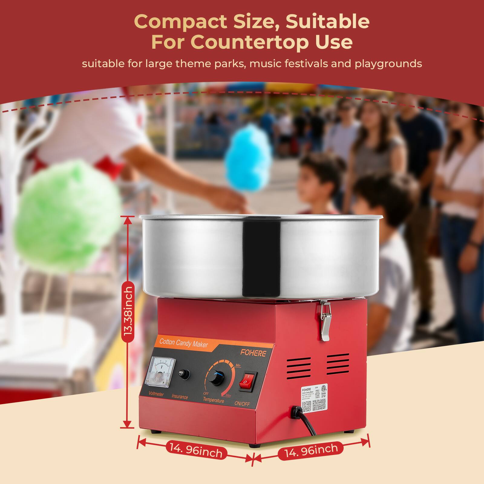 Compact Size, Suitable For Countertop Use  
suitable for large theme parks, music festivals and playgrounds  

13.38inch  
Cotton Candy Maker  
FOHERE  
Vollmeter OFF  
Insurance Temperature ON/OFF  

14.96inch  
14.96inch