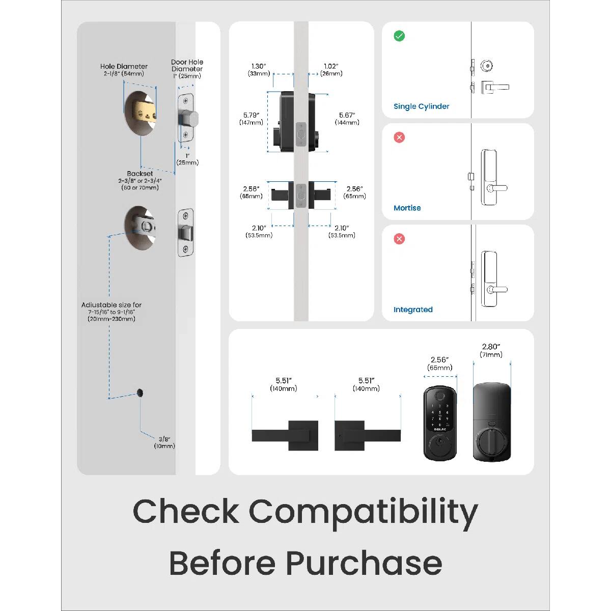 Hole Diameter: 2-1/8 (54mm)  
Door Hole Diameter: 25mm  
Backset: 2-2/8 or 2-3/4 (60 or 70mm)  
Mortise: 2.10 (53.5mm)  
Adjustable size for 7-15/16 to 9-1/16 (20mm to 230mm)  
Integrated: 5.51" (140mm)  
Single Cylinder: 5.79 (147mm)  
Check Compatibility Before Purchase