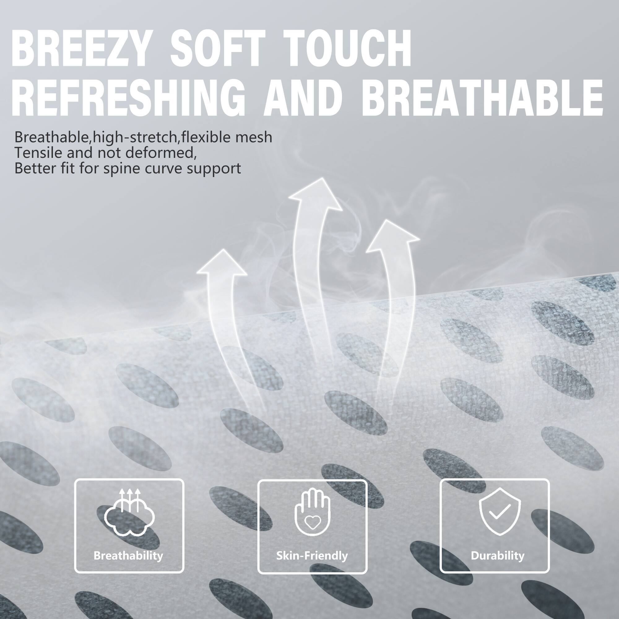 BREEZY SOFT TOUCH REFRESHING AND BREATHABLE

Breathable, high-stretch, flexible mesh  
Tensile and not deformed,  
Better fit for spine curve support

- Breathability
- Skin-Friendly
- Durability