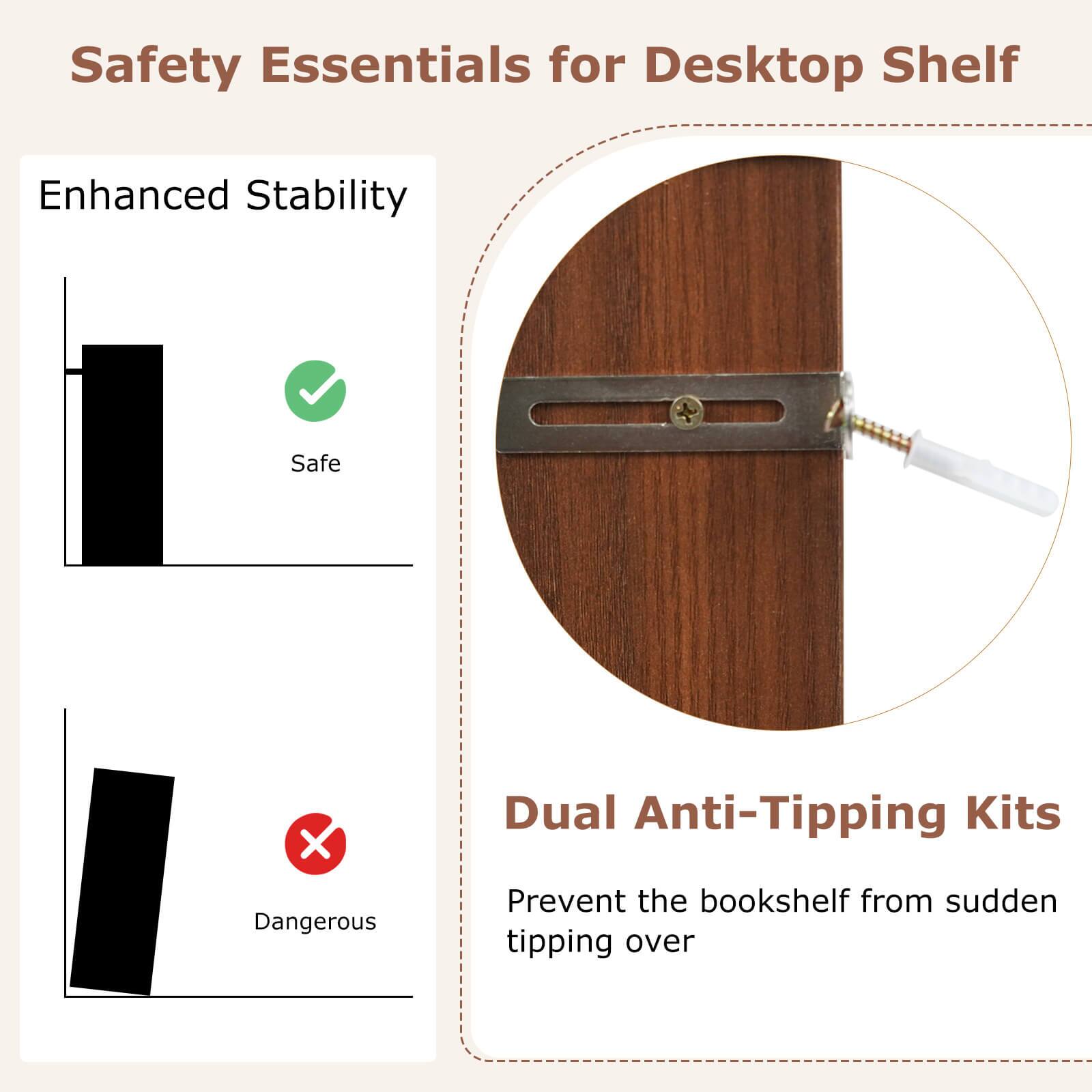 Safety Essentials for Desktop Shelf

Enhanced Stability

Safe

Dangerous

Dual Anti-Tipping Kits

Prevent the bookshelf from sudden tipping over