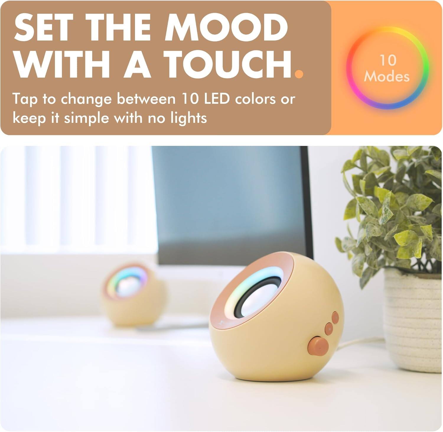 SET THE MOOD WITH A TOUCH.

Tap to change between 10 LED colors or keep it simple with no lights

10 Modes