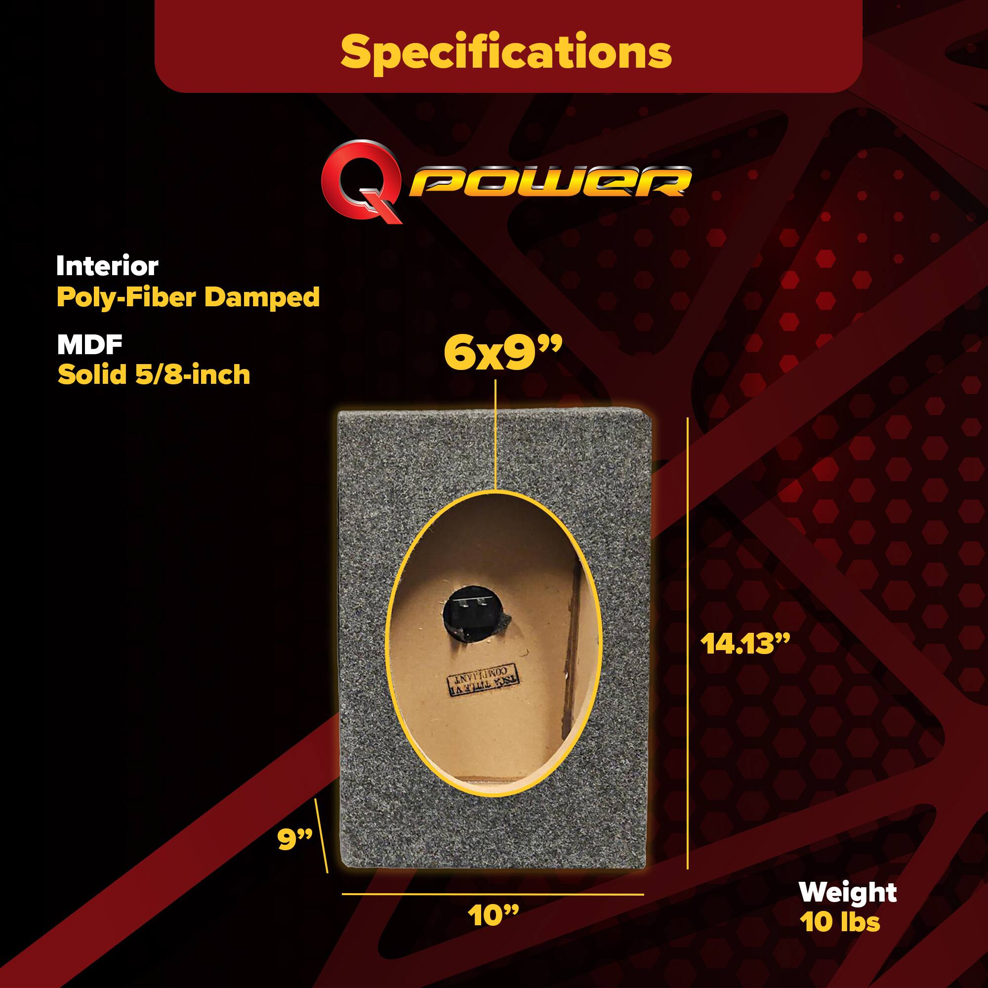 Specifications  
Q POWER  
Interior Poly-Fiber Damped  
MDF Solid 5/8-inch  
6x9"  
14.13"  
9"  
10"  
Weight 10 lbs