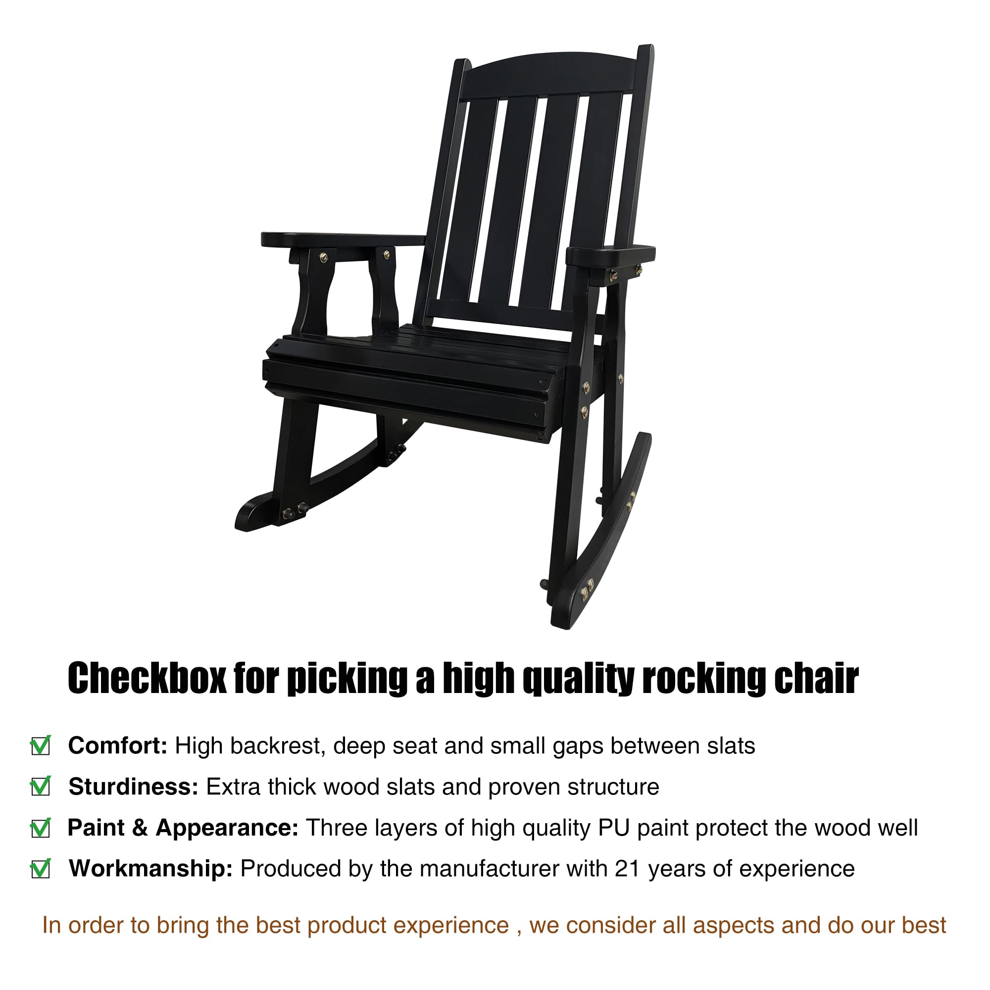 Checkbox for picking a high quality rocking chair

Comfort: High backrest, deep seat and small gaps between slats

Sturdiness: Extra thick wood slats and proven structure

Paint & Appearance: Three layers of high quality PU paint protect the wood well

Workmanship: Produced by the manufacturer with 21 years of experience

In order to bring the best product experience - we consider all aspects and do our best