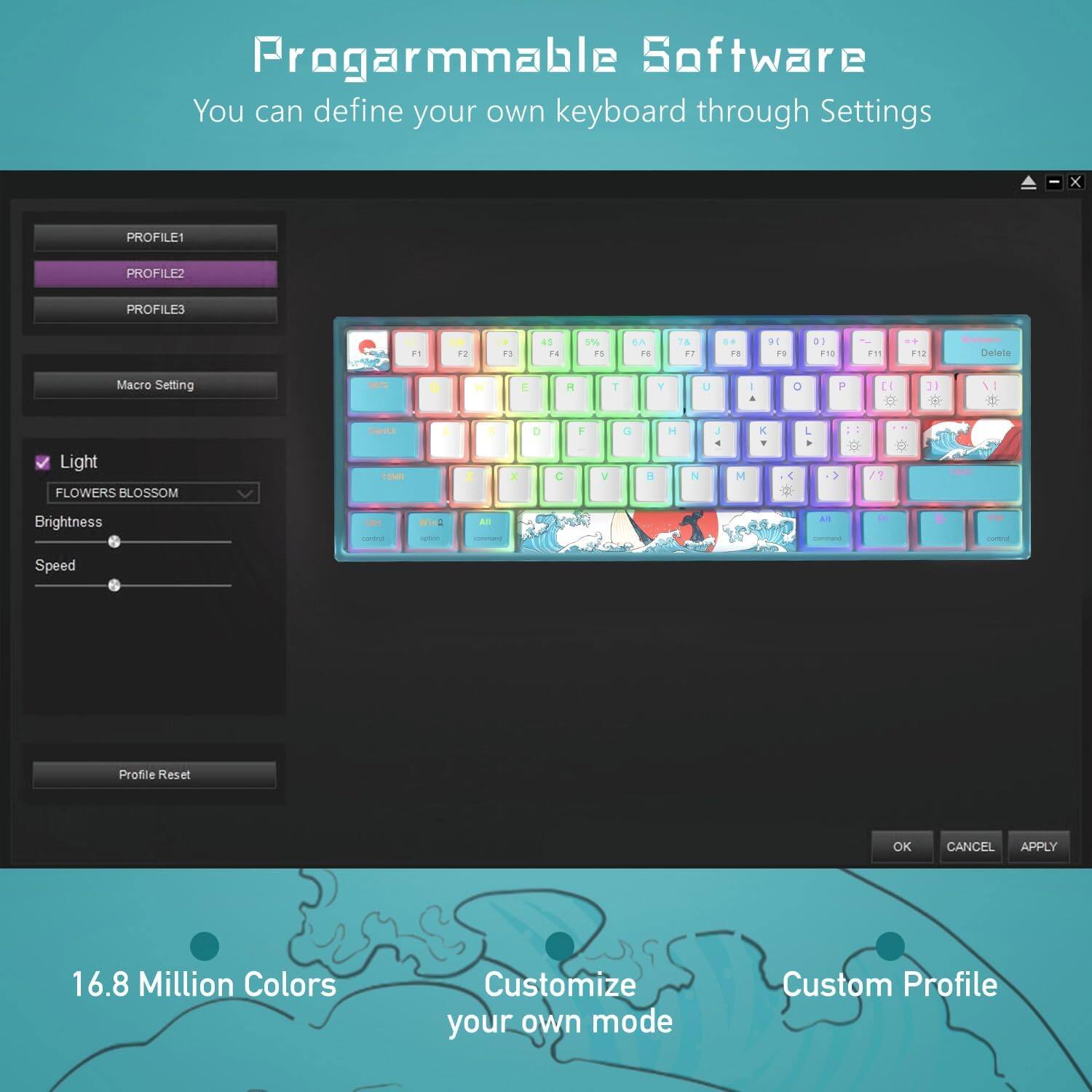 Programmable Software  
You can define your own keyboard through Settings

PROFILE1  
PROFILE2  
PROFILE3  

Macro Setting  
Speed  

Light  
FLOWERS BLOSSOM  
Brightness  

Profile Reset  

16.8 Million Colors  
Customize your own mode  
Custom Profile  

OK  
CANCEL  
APPLY