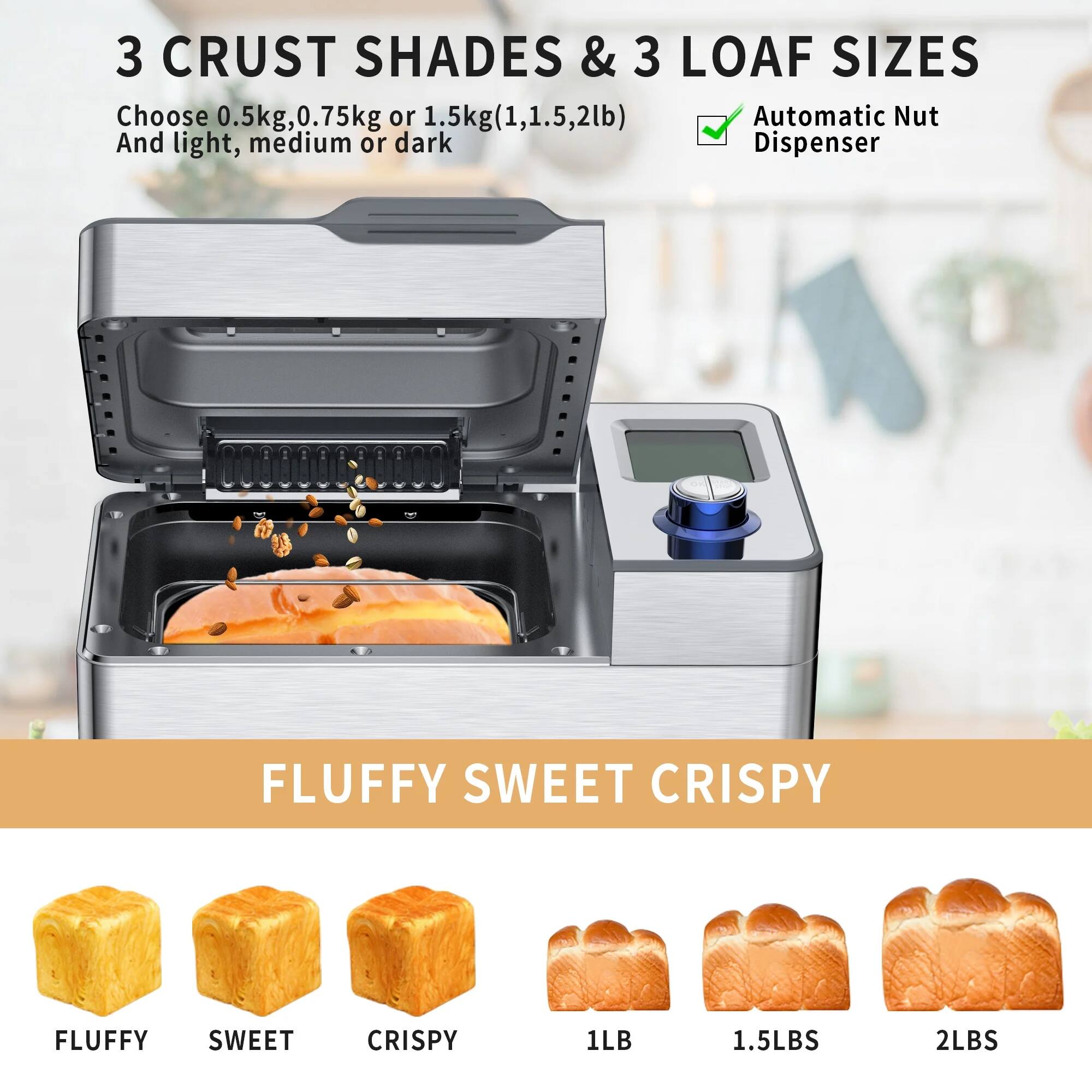 3 CRUST SHADES & 3 LOAF SIZES  
Choose 0.5kg, 0.75kg or 1.5kg (1, 1.5, 2lb)  
And light, medium or dark  

Automatic Nut Dispenser  

FLUFFY SWEET CRISPY  

FLUFFY SWEET CRISPY  
1LB 1.5LBS 2LBS