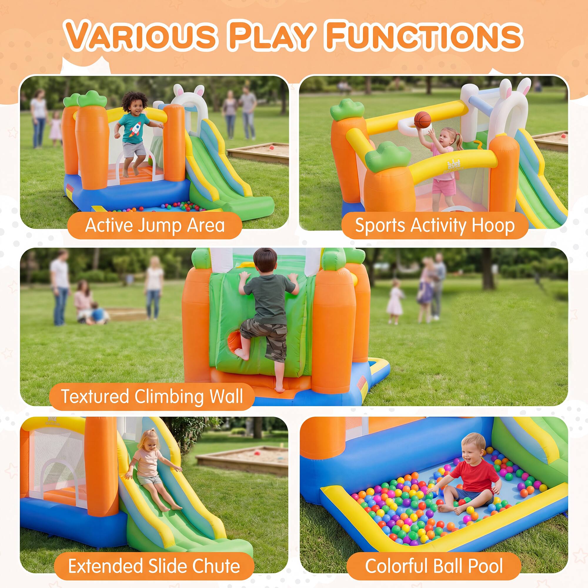 VARIOUS PLAY FUNCTIONS

Active Jump Area

Sports Activity Hoop

Textured Climbing Wall

Extended Slide Chute

Colorful Ball Pool