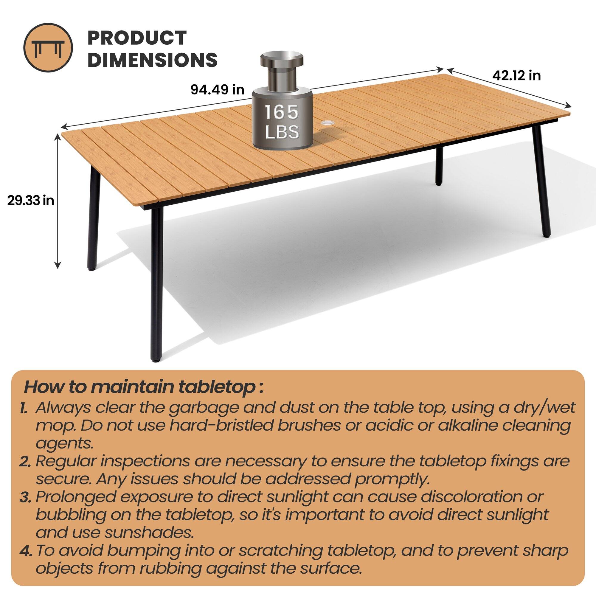 **PRODUCT DIMENSIONS**

- 94.49 in
- 42.12 in
- 29.33 in
- 165 LBS

**How to maintain tabletop:**

1. Always clear the garbage and dust on the table top, using a dry/wet mop. Do not use hard-bristled brushes or acidic or alkaline cleaning agents.
2. Regular inspections are necessary to ensure the tabletop fixings are secure. Any issues should be addressed promptly.
3. Prolonged exposure to direct sunlight can cause discoloration or bubbling on the tabletop, so it's important to avoid direct sunlight and use sunshades.
4. To avoid bumping into or scratching tabletop, and to prevent sharp objects from rubbing against the surface.