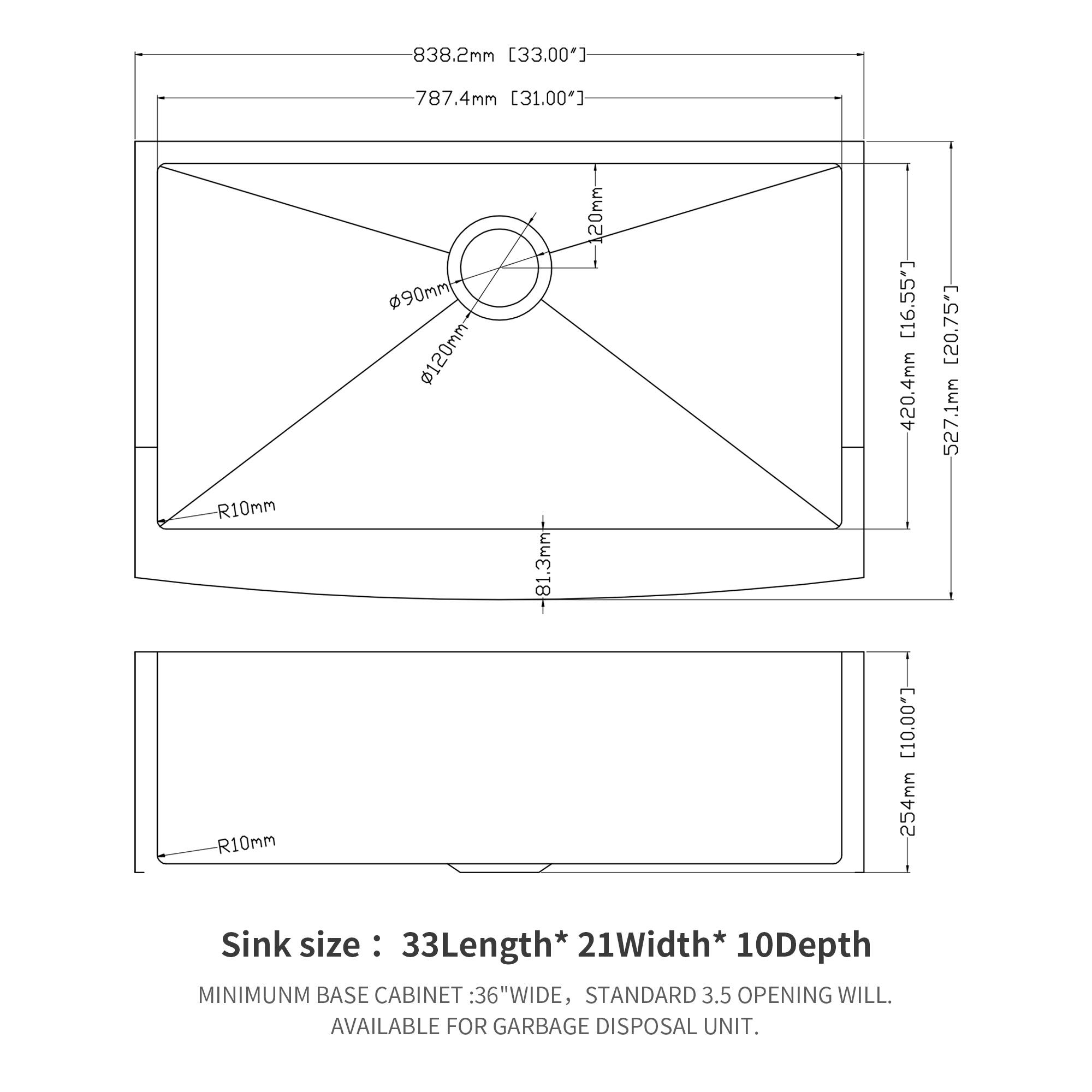 838.2mm [33.00"]  
787.4mm [31.00"]  
R10mm  
R10mm  
90mm  
120mm  
-81.3mm  
20mm [16.55"]  
420.4mm [16.55"]  
254mm [10.00"]  
527.1mm  

Sink size: 33Length* 21Width* 10Depth  

MINIMUM BASE CABINET: 36"WIDE, STANDARD 3.5" OPENING WILL. AVAILABLE FOR GARBAGE DISPOSAL UNIT.