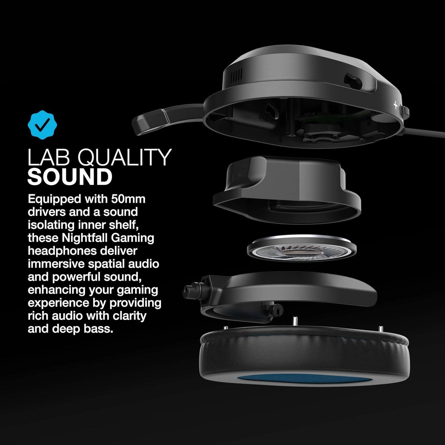 LAB QUALITY SOUND  
Equipped with 50mm drivers and a sound isolating inner shelf, these Nightfall Gaming headphones deliver immersive spatial audio and powerful sound, enhancing your gaming experience by providing rich audio with clarity and deep bass.