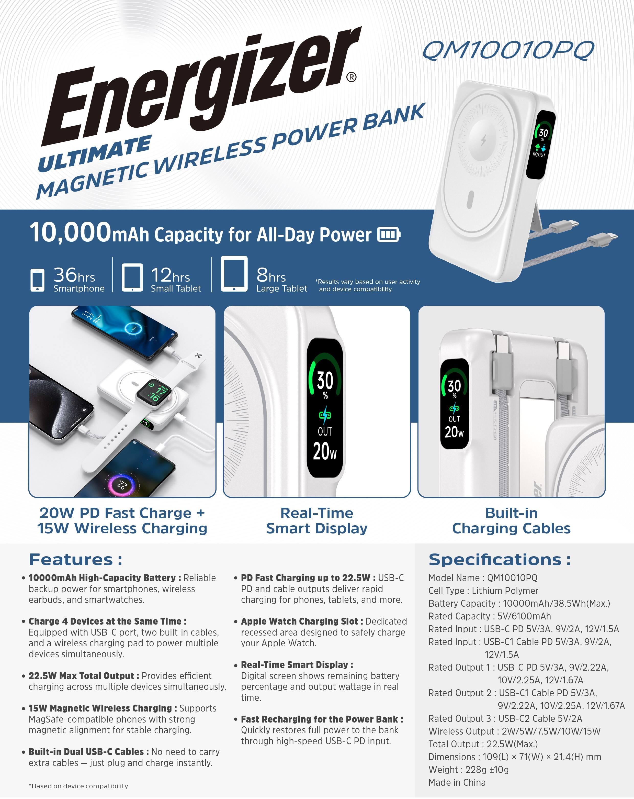 **Energizer Ultimate Wireless Power Bank**

**QM10010PQ**

**10,000mAh Capacity for All-Day Power**

- **36hrs** Smartphone
- **12hrs** Small Tablet
- **8hrs** Large Tablet

**20W PD Fast Charge + 15W Wireless Charging**

**Real-Time Smart Display**

**Built-in Charging Cables**

**Features:**

- **10000mAh High-Capacity Battery:** Reliable backup power for smartphones, wireless earbuds, and smartwatches.
- **Charge 4 Devices at the Same Time:** Equipped with USB-C port, two built-in cables, and a wireless charging pad to power multiple devices simultaneously.
- **22.5W Max Total Output:** Provides efficient charging across multiple devices simultaneously.
- **15W Magnetic Wireless Charging:** Supports MagSafe-compatible phones with strong magnetic alignment for stable charging.
- **Built-In Dual USB-C Cables:** No need to carry extra cables—just plug and charge instantly.

**Specifications:**

- **Model Name:** QM10010PQ
- **Cell Type:** Lithium Polymer
- **Battery Capacity:** 1000