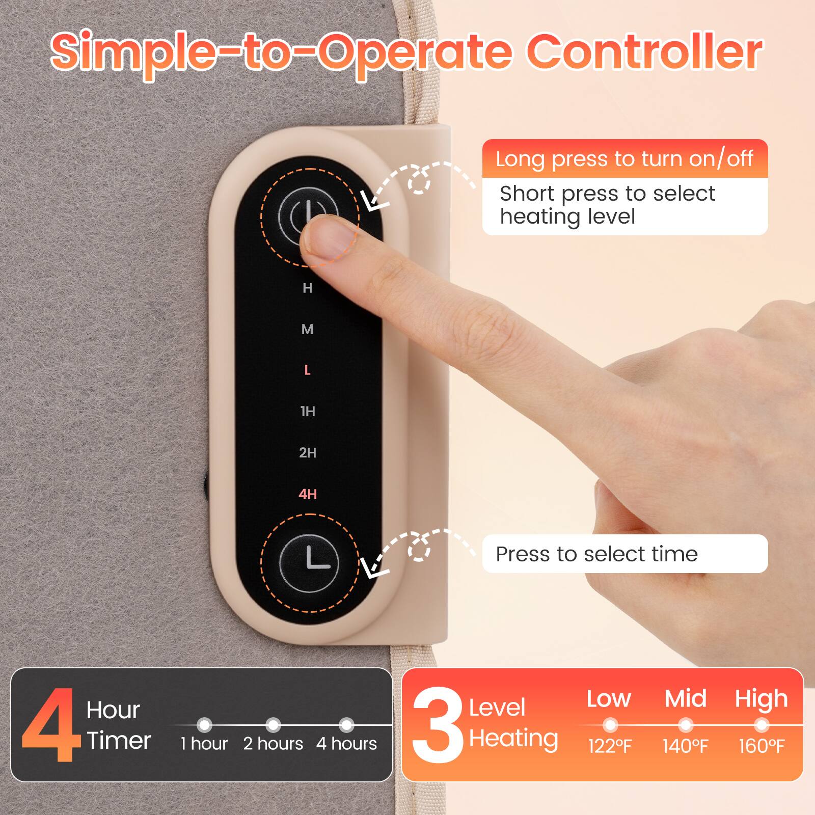 Simple-to-Operate Controller

Long press to turn on/off  
Short press to select heating level

H  
M  
L  
1H  
2H  
4H  
L

Press to select time  
Hour 4 Timer  
1 hour  
2 hours  
4 hours

Level Low 3 Heating 122F  
Mid High 140F 160F