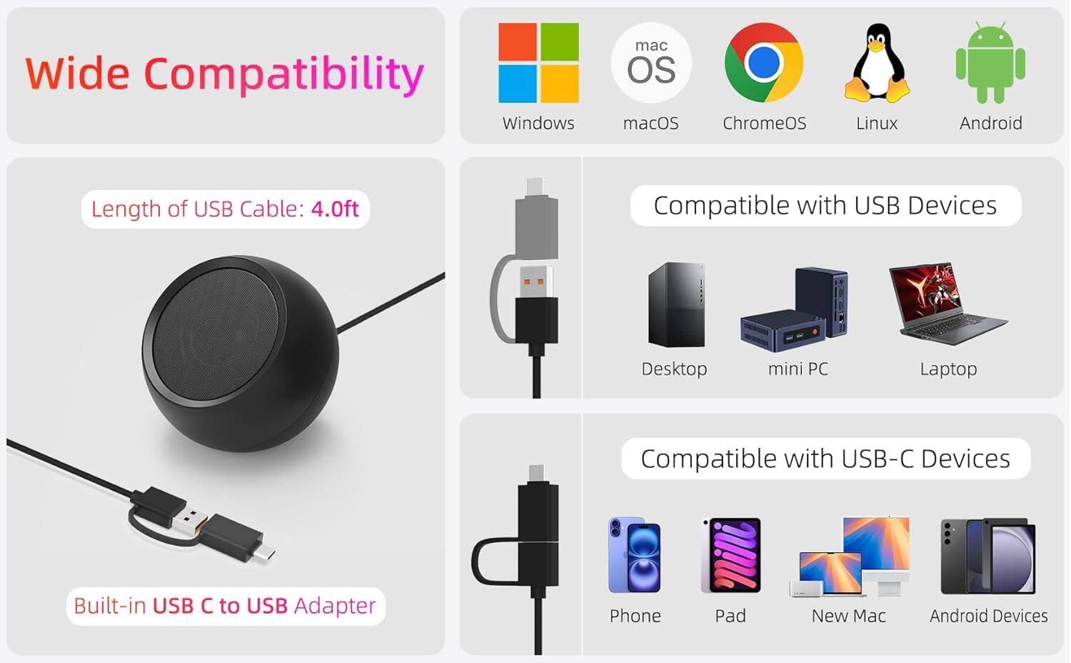 Wide Compatibility

- Windows
- macOS
- ChromeOS
- Linux
- Android

Length of USB Cable: 4.0ft

Compatible with USB Devices
- Desktop
- mini PC
- Laptop

Compatible with USB-C Devices
- Phone
- Pad
- New Mac
- Android Devices

Built-in USB C to USB Adapter