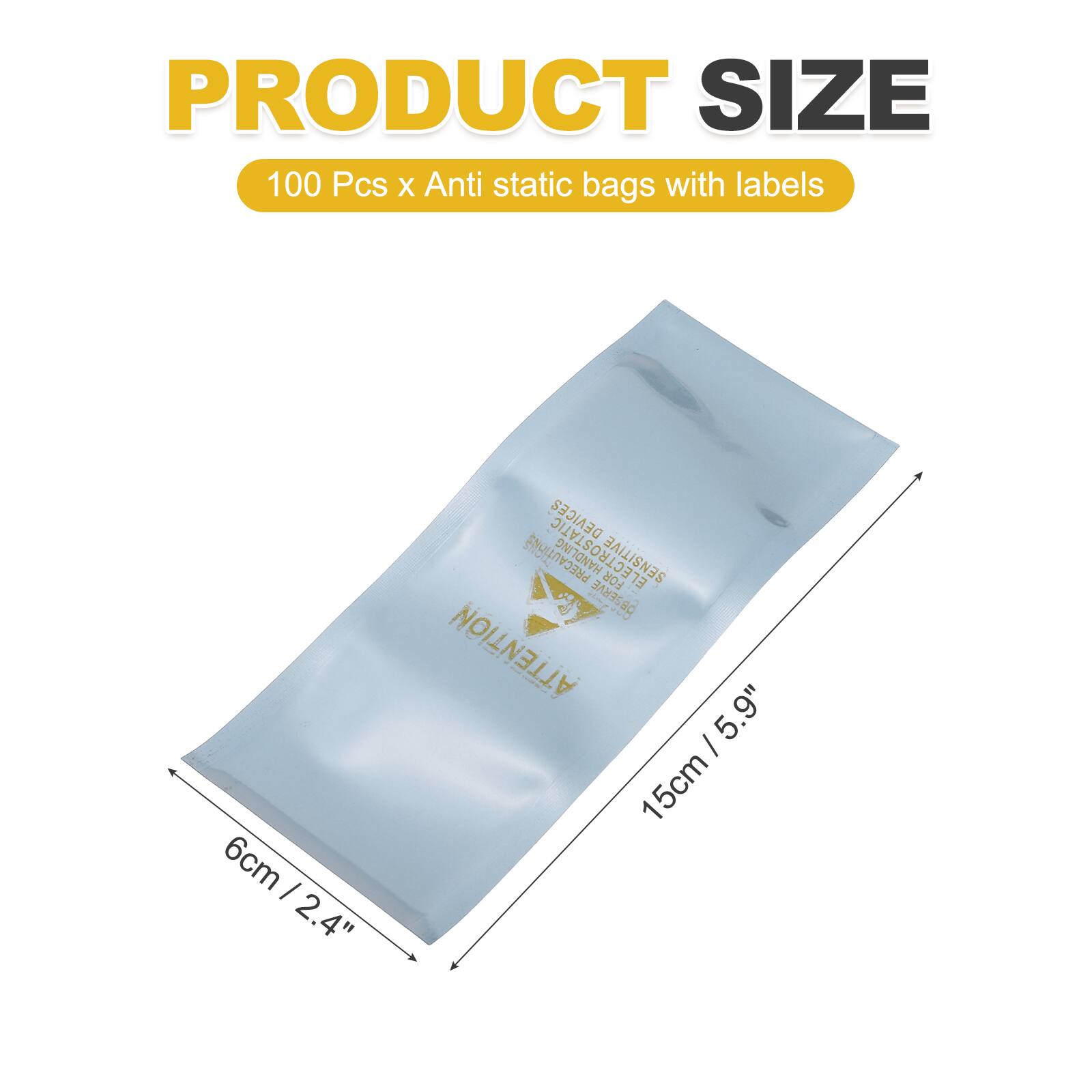 PRODUCT SIZE  
100 Pcs x Anti static bags with labels  
6cm / 2.4"  
DEVICES PRECAUTIONS  
ELECTROSTATIC FOR SENSITIVE  
EL AI OESERVE NC ATTENTION  
5.9" / 15cm