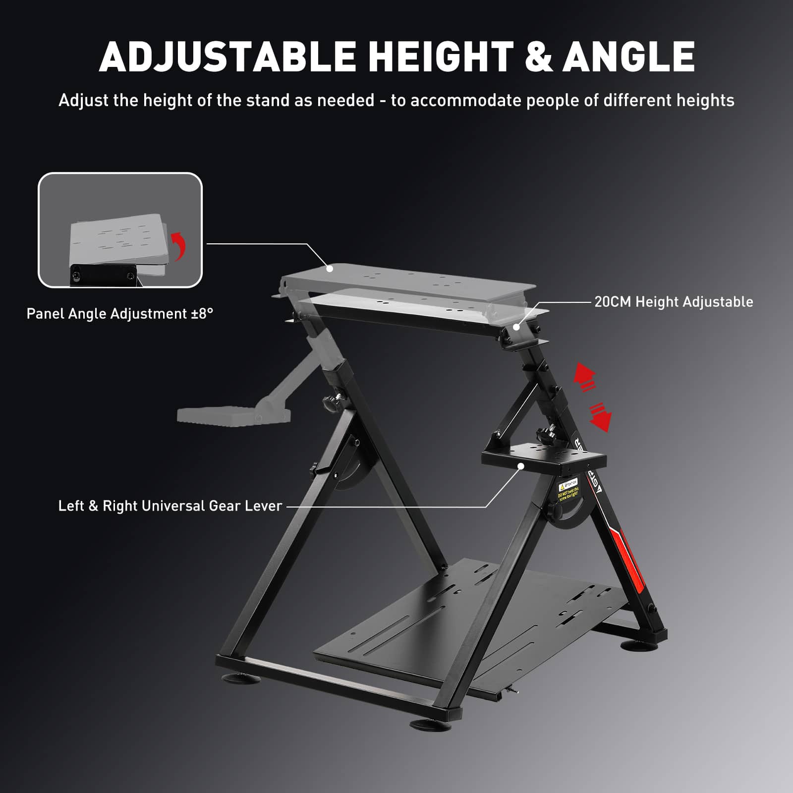ADJUSTABLE HEIGHT & ANGLE
Adjust the height of the stand as needed - to accommodate people of different heights
Panel Angle Adjustment 8°
20CM Height Adjustable
Left & Right Universal Gear Lever