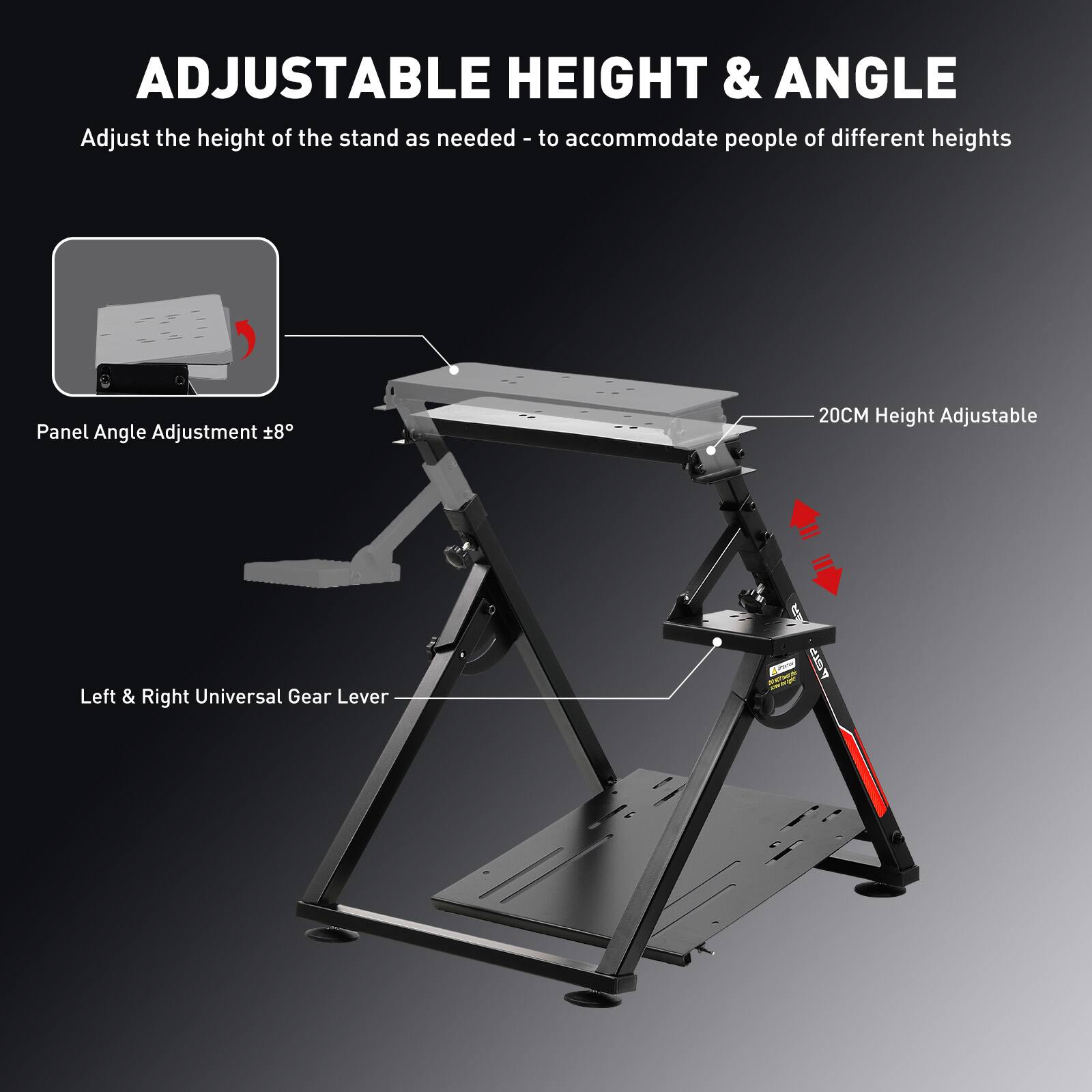 ADJUSTABLE HEIGHT & ANGLE

Adjust the height of the stand as needed - to accommodate people of different heights

Panel Angle Adjustment 8°

20CM Height Adjustable

Left & Right Universal Gear Lever