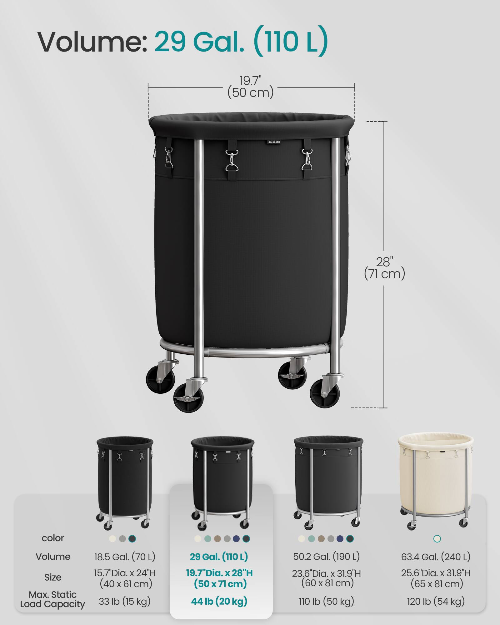 Volume: 29 Gal. (110 L)  
19.7" (50 cm)  
28" (71 cm)  

color  
Volume  
Size  
Max. Static Load Capacity  

18.5 Gal. (70 L)  
15.7" Dia. x 24" H (40 x 61 cm)  
33 lb (15 kg)  

29 Gal. (110 L)  
19.7" Dia. x 28" H (50 x 71 cm)  
44 lb (20 kg)  

50.2 Gal. (190 L)  
23.6" Dia. x 31.9" H (60 x 81 cm)  
110 lb (50 kg)  

63.4 Gal. (240 L)  
25.6" Dia. x 31.9" H (65 x 81 cm)  
120 lb (54 kg)