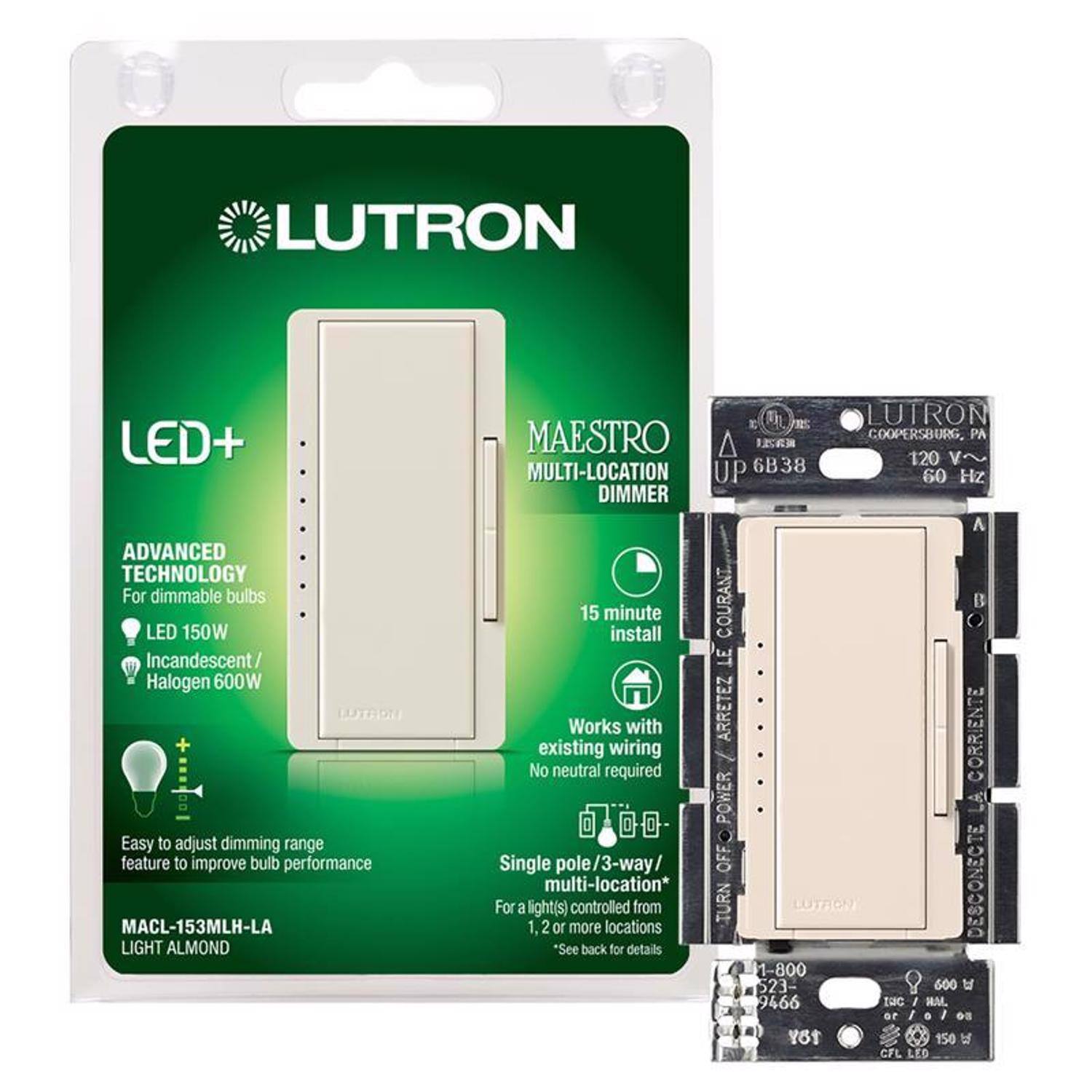 LUTRON LED+ ADVANCED TECHNOLOGY  
For dimmable bulbs  
LED 150W  
Incandescent/ Halogen 600W  

MAESTRO MULTI-LOCATION DIMMER  
MACL-153MLH-LA  
LIGHT ALMOND  

Easy to adjust dimming range feature to improve bulb performance  

15 minute install  
Works with existing wiring  
No neutral required  

Single pole/3-way/ multi-location*  
For a light(s) 1, 2 or more controlled locations from 2 or more locations*  
*See back for details  

120 V~  
60 Hz  

1-800-523-5000  
www.lutron.com  

LUTRON  
COOPERSBURG, PA  

UP 6B38