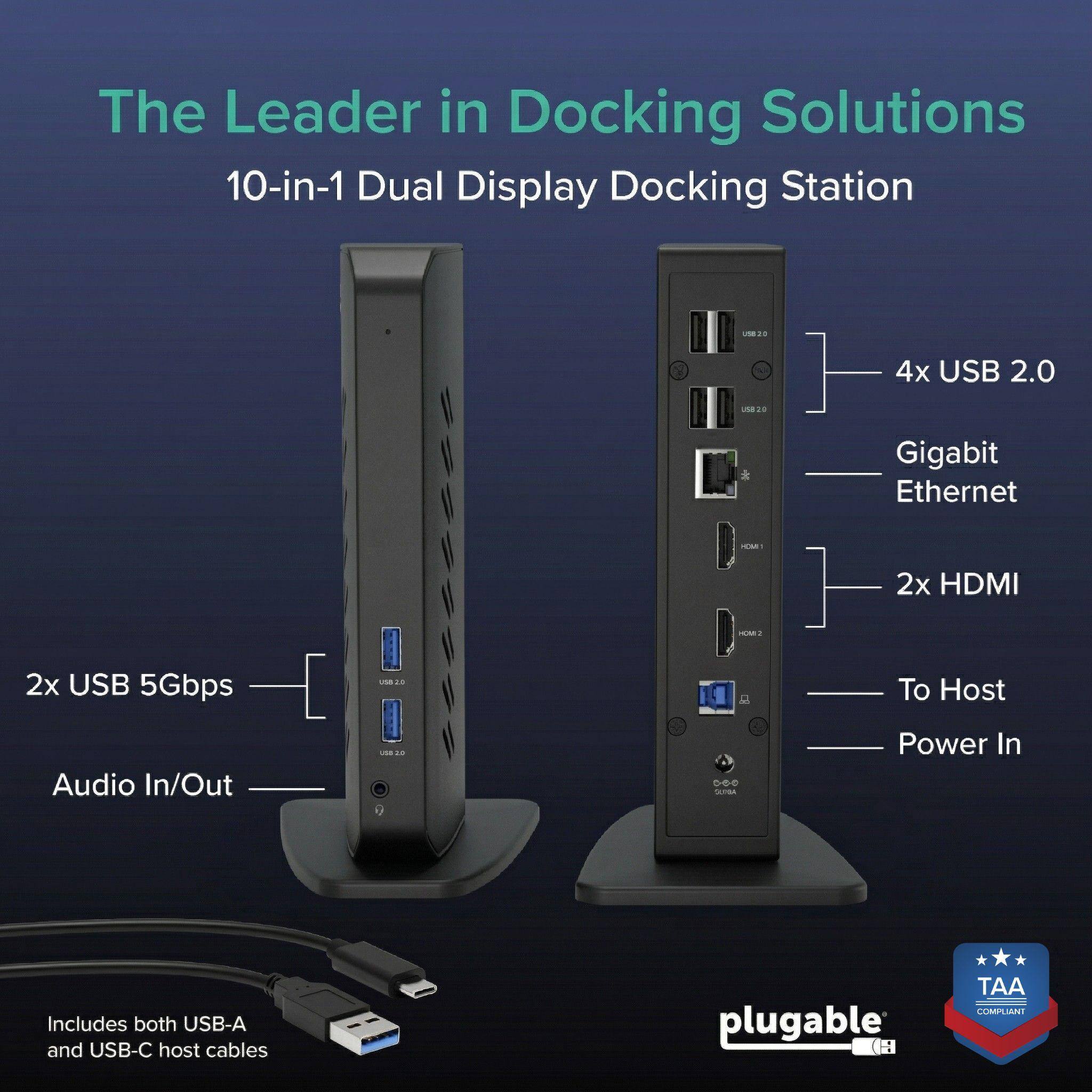 The Leader in Docking Solutions  
10-in-1 Dual Display Docking Station  
- 4x USB 2.0  
- Gigabit Ethernet  
- 2x HDMI  
- 2x USB 5Gbps  
- Audio In/Out  
- To Host Power In  
Includes both USB-A and USB-C host cables  
plugable (H) TAA COMPLIANT