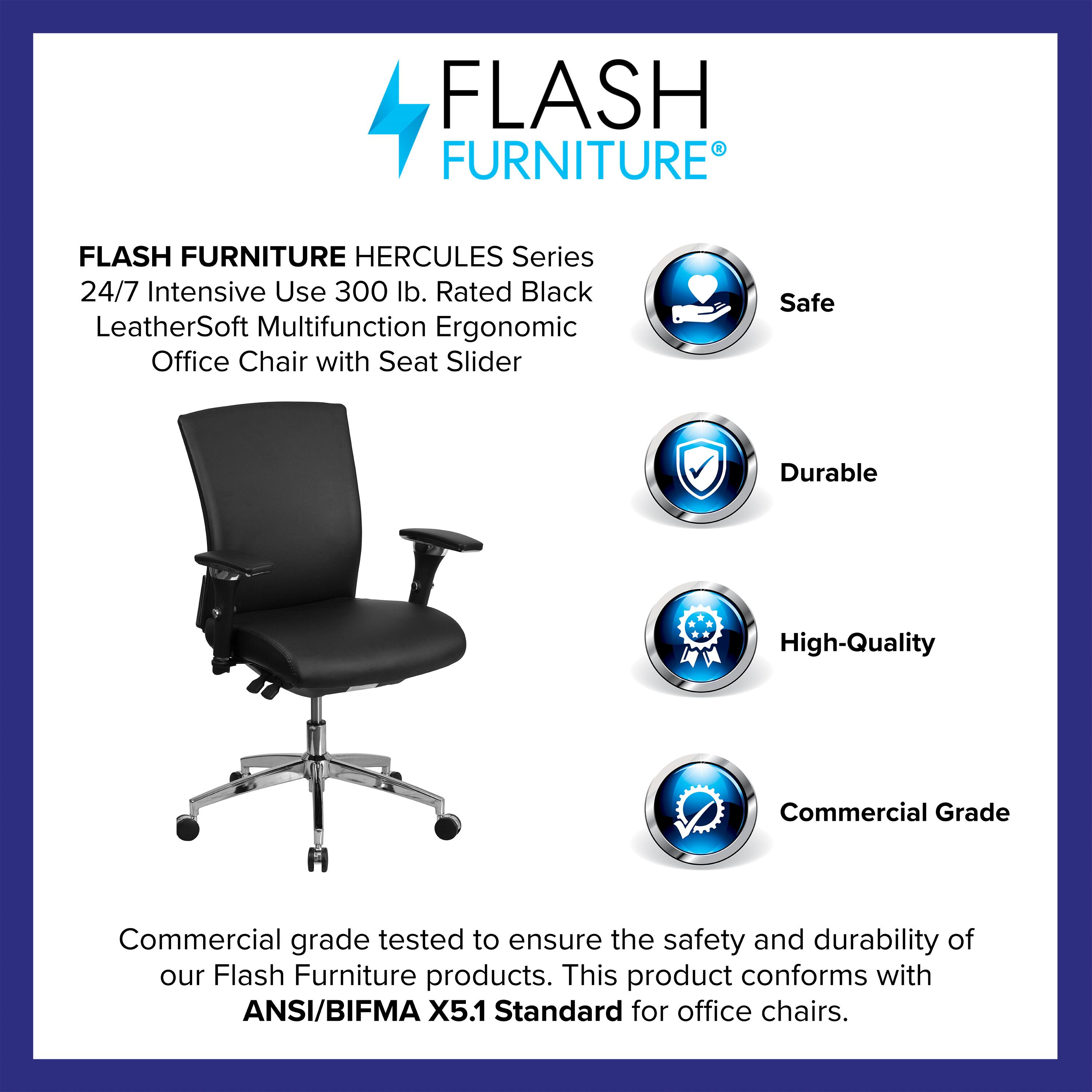 FLASH FURNITURE HERCULES Series 24/7 Intensive Use 300 lb. Rated Black LeatherSoft Multifunction Ergonomic Office Chair with Seat Slider

Safe  
Durable  
High-Quality  
Commercial Grade

Commercial grade tested to ensure the safety and durability of our Flash Furniture products. This product conforms with ANSI/BIFMA X5.1 Standard for office chairs.