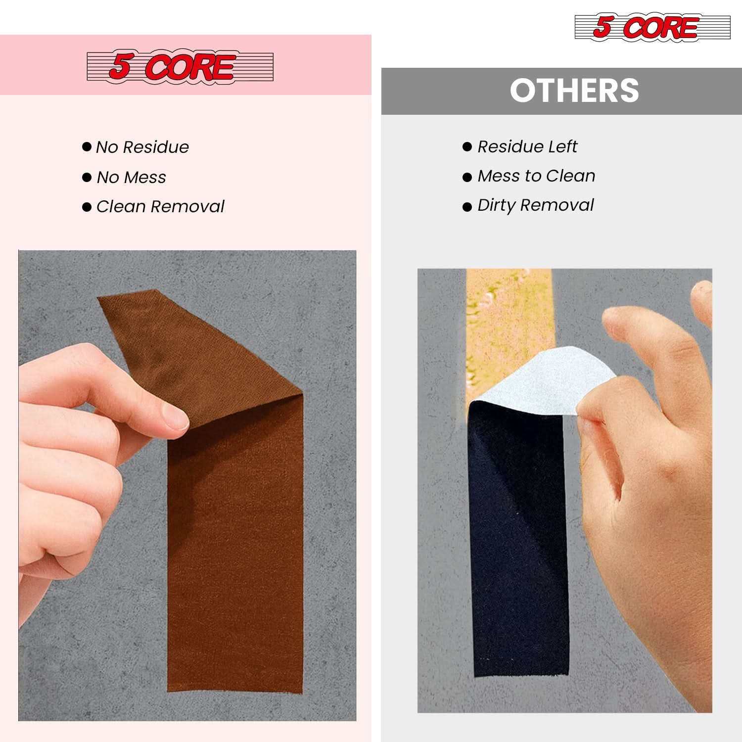 5 CORE

- No Residue
- No Mess
- Clean Removal

OTHERS

- Residue Left
- Mess to Clean
- Dirty Removal